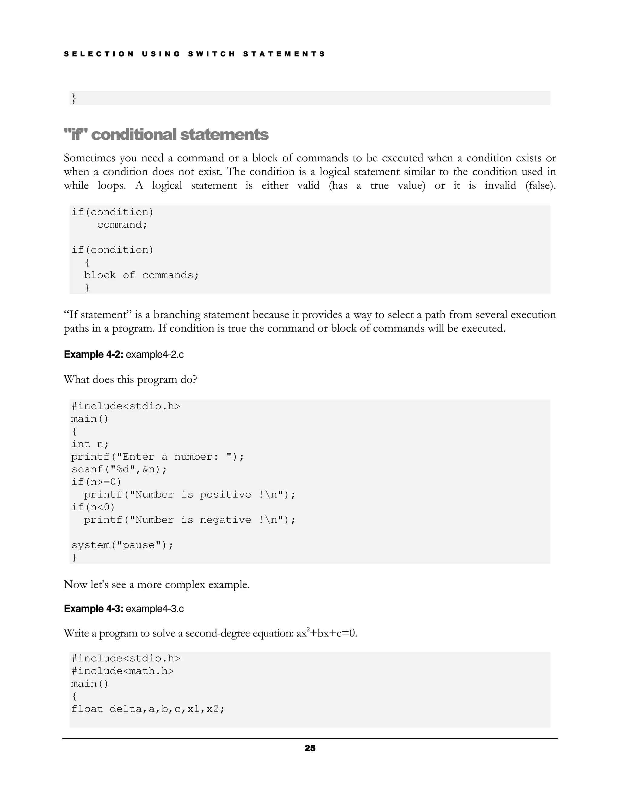 S E L E C T I O N   U S I N G   S W I T C H   S T A T E M E N T S




 }


"if" conditional statements
Sometimes you need a command or a block of commands to be executed when a condition exists or
when a condition does not exist. The condition is a logical statement similar to the condition used in
while loops. A logical statement is either valid (has a true value) or it is invalid (false).

 if(condition)
     command;

 if(condition)
   {
   block of commands;
   }

“If statement” is a branching statement because it provides a way to select a path from several execution
paths in a program. If condition is true the command or block of commands will be executed.

Example 4-2: example4-2.c

What does this program do?

 #include<stdio.h>
 main()
 {
 int n;
 printf("Enter a number: ");
 scanf("%d",&n);
 if(n>=0)
   printf("Number is positive !n");
 if(n<0)
   printf("Number is negative !n");

 system("pause");
 }

Now let's see a more complex example.
Example 4-3: example4-3.c

Write a program to solve a second-degree equation: ax2+bx+c=0.

 #include<stdio.h>
 #include<math.h>
 main()
 {
 float delta,a,b,c,x1,x2;


                                                            25
 
