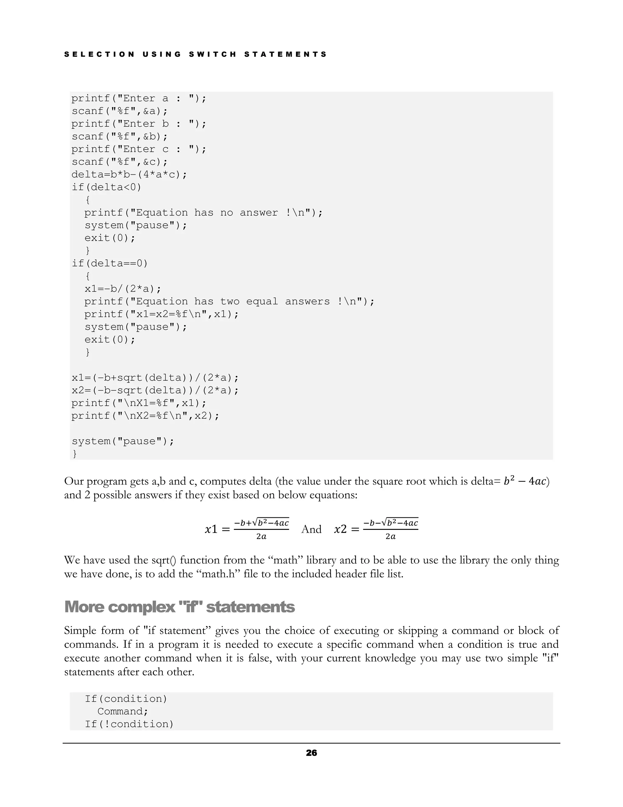 S E L E C T I O N   U S I N G   S W I T C H   S T A T E M E N T S




 printf("Enter a : ");
 scanf("%f",&a);
 printf("Enter b : ");
 scanf("%f",&b);
 printf("Enter c : ");
 scanf("%f",&c);
 delta=b*b-(4*a*c);
 if(delta<0)
   {
   printf("Equation has no answer !n");
   system("pause");
   exit(0);
   }
 if(delta==0)
   {
   x1=-b/(2*a);
   printf("Equation has two equal answers !n");
   printf("x1=x2=%fn",x1);
   system("pause");
   exit(0);
   }

 x1=(-b+sqrt(delta))/(2*a);
 x2=(-b-sqrt(delta))/(2*a);
 printf("nX1=%f",x1);
 printf("nX2=%fn",x2);

 system("pause");
 }

Our program gets a,b and c, computes delta (the value under the square root which is delta=           )
and 2 possible answers if they exist based on below equations:

                                                           And

We have used the sqrt() function from the “math” library and to be able to use the library the only thing
we have done, is to add the “math.h” file to the included header file list.

More complex "if" statements
Simple form of "if statement” gives you the choice of executing or skipping a command or block of
commands. If in a program it is needed to execute a specific command when a condition is true and
execute another command when it is false, with your current knowledge you may use two simple "if"
statements after each other.

    If(condition)
      Command;
    If(!condition)

                                                            26
 