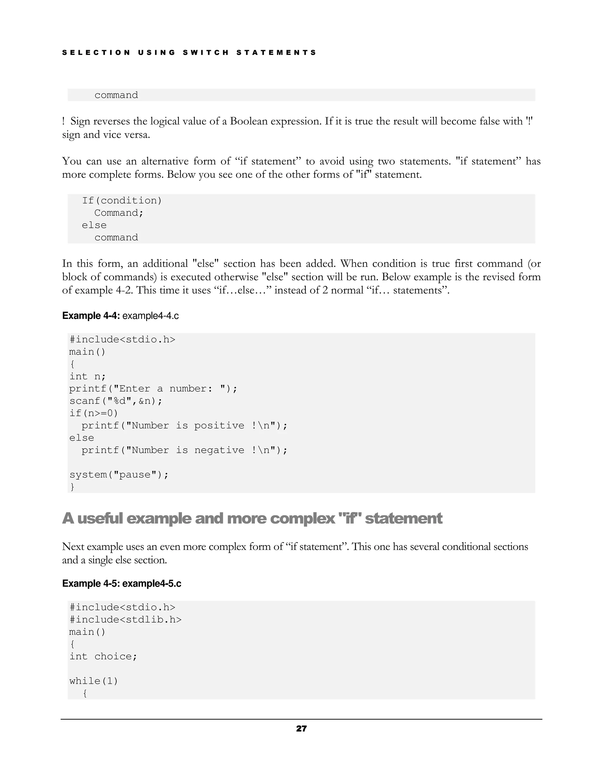 S E L E C T I O N   U S I N G   S W I T C H   S T A T E M E N T S




        command

! Sign reverses the logical value of a Boolean expression. If it is true the result will become false with '!'
sign and vice versa.

You can use an alternative form of “if statement” to avoid using two statements. "if statement” has
more complete forms. Below you see one of the other forms of "if" statement.

    If(condition)
      Command;
    else
      command

In this form, an additional "else" section has been added. When condition is true first command (or
block of commands) is executed otherwise "else" section will be run. Below example is the revised form
of example 4-2. This time it uses “if…else…” instead of 2 normal “if… statements”.

Example 4-4: example4-4.c

 #include<stdio.h>
 main()
 {
 int n;
 printf("Enter a number: ");
 scanf("%d",&n);
 if(n>=0)
   printf("Number is positive !n");
 else
   printf("Number is negative !n");

 system("pause");
 }


A useful example and more complex "if" statement
Next example uses an even more complex form of “if statement”. This one has several conditional sections
and a single else section.
Example 4-5: example4-5.c

 #include<stdio.h>
 #include<stdlib.h>
 main()
 {
 int choice;

 while(1)
   {


                                                            27
 