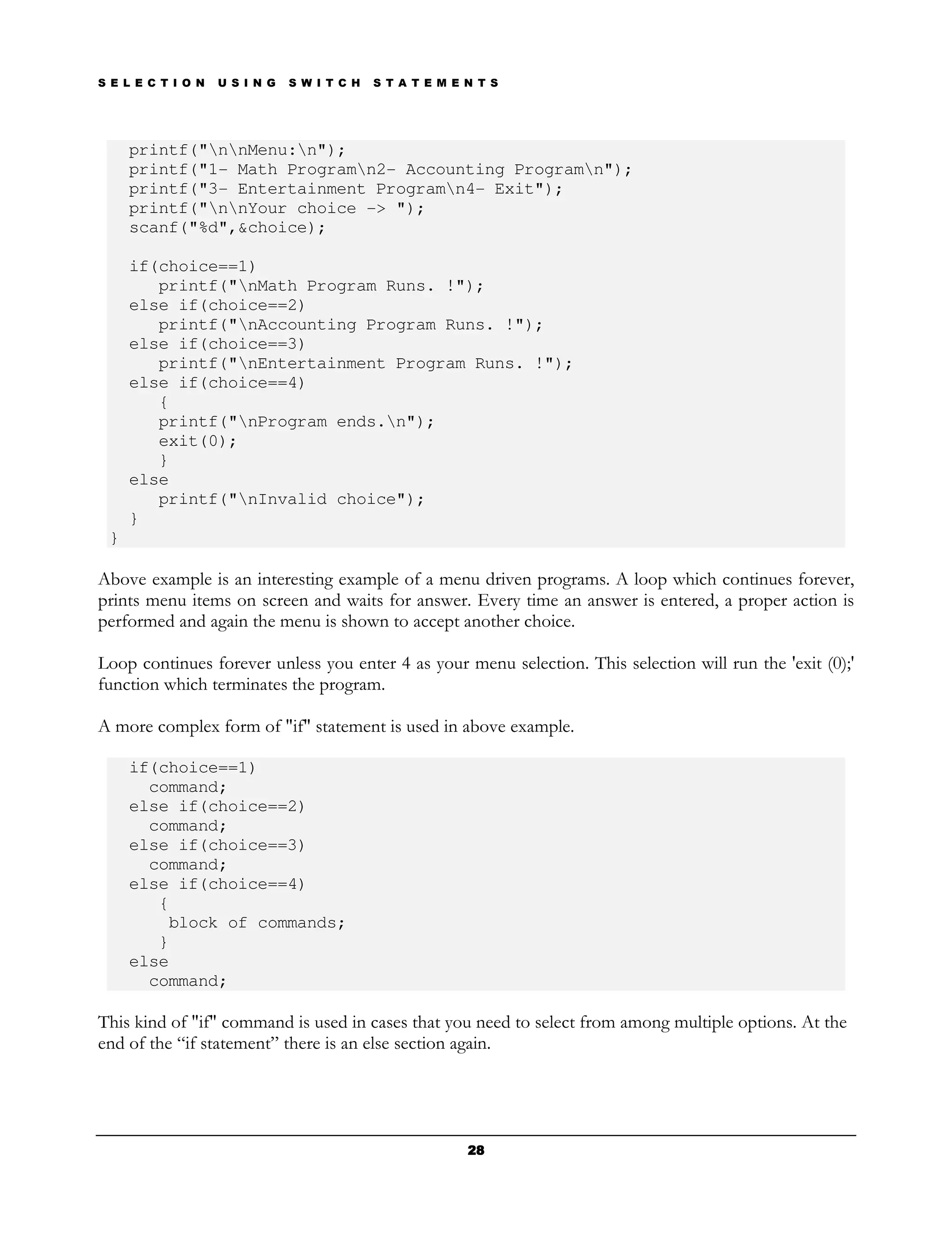 S E L E C T I O N   U S I N G   S W I T C H   S T A T E M E N T S




     printf("nnMenu:n");
     printf("1- Math Programn2- Accounting Programn");
     printf("3- Entertainment Programn4- Exit");
     printf("nnYour choice -> ");
     scanf("%d",&choice);

     if(choice==1)
        printf("nMath Program Runs. !");
     else if(choice==2)
        printf("nAccounting Program Runs. !");
     else if(choice==3)
        printf("nEntertainment Program Runs. !");
     else if(choice==4)
        {
        printf("nProgram ends.n");
        exit(0);
        }
     else
        printf("nInvalid choice");
     }
 }

Above example is an interesting example of a menu driven programs. A loop which continues forever,
prints menu items on screen and waits for answer. Every time an answer is entered, a proper action is
performed and again the menu is shown to accept another choice.

Loop continues forever unless you enter 4 as your menu selection. This selection will run the 'exit (0);'
function which terminates the program.

A more complex form of "if" statement is used in above example.

     if(choice==1)
       command;
     else if(choice==2)
       command;
     else if(choice==3)
       command;
     else if(choice==4)
        {
         block of commands;
        }
     else
       command;

This kind of "if" command is used in cases that you need to select from among multiple options. At the
end of the “if statement” there is an else section again.




                                                            28
 