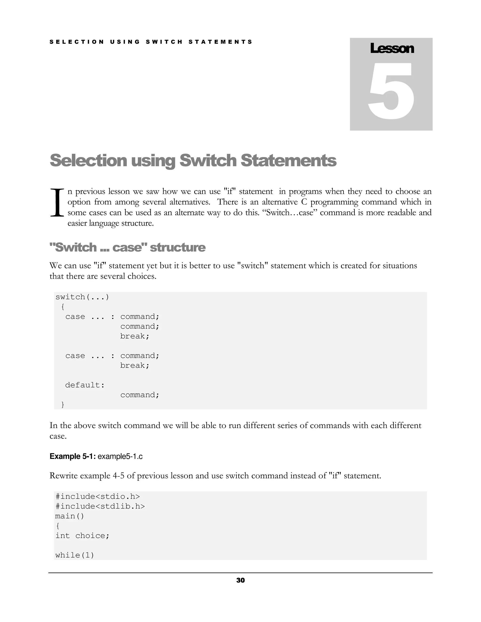 S E L E C T I O N   U S I N G   S W I T C H   S T A T E M E N T S
                                                                                          Lesson



                                                                                         5
Selection using Switch Statements

I
       n previous lesson we saw how we can use "if" statement in programs when they need to choose an
       option from among several alternatives. There is an alternative C programming command which in
       some cases can be used as an alternate way to do this. “Switch…case” command is more readable and
       easier language structure.

"Switch ... case" structure
We can use "if" statement yet but it is better to use "switch" statement which is created for situations
that there are several choices.

 switch(...)
  {
   case ... : command;
              command;
              break;

    case ... : command;
               break;

    default:
                       command;
   }

In the above switch command we will be able to run different series of commands with each different
case.

Example 5-1: example5-1.c

Rewrite example 4-5 of previous lesson and use switch command instead of "if" statement.

 #include<stdio.h>
 #include<stdlib.h>
 main()
 {
 int choice;

 while(1)

                                                            30
 
