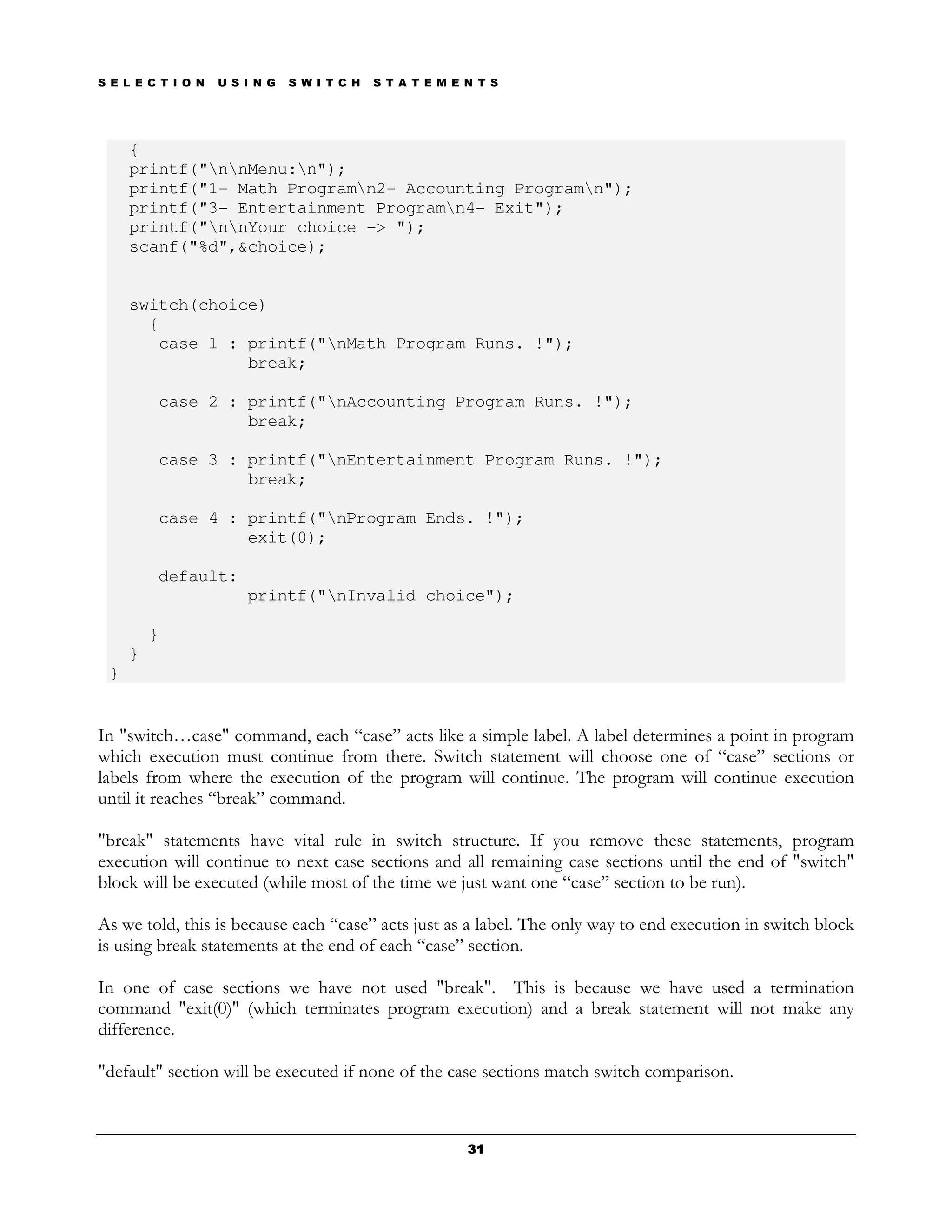S E L E C T I O N   U S I N G   S W I T C H   S T A T E M E N T S




     {
     printf("nnMenu:n");
     printf("1- Math Programn2- Accounting Programn");
     printf("3- Entertainment Programn4- Exit");
     printf("nnYour choice -> ");
     scanf("%d",&choice);


     switch(choice)
       {
        case 1 : printf("nMath Program Runs. !");
                 break;

         case 2 : printf("nAccounting Program Runs. !");
                  break;

         case 3 : printf("nEntertainment Program Runs. !");
                  break;

         case 4 : printf("nProgram Ends. !");
                  exit(0);

         default:
                        printf("nInvalid choice");

         }
     }
 }


In "switch…case" command, each “case” acts like a simple label. A label determines a point in program
which execution must continue from there. Switch statement will choose one of “case” sections or
labels from where the execution of the program will continue. The program will continue execution
until it reaches “break” command.

"break" statements have vital rule in switch structure. If you remove these statements, program
execution will continue to next case sections and all remaining case sections until the end of "switch"
block will be executed (while most of the time we just want one “case” section to be run).

As we told, this is because each “case” acts just as a label. The only way to end execution in switch block
is using break statements at the end of each “case” section.

In one of case sections we have not used "break". This is because we have used a termination
command "exit(0)" (which terminates program execution) and a break statement will not make any
difference.

"default" section will be executed if none of the case sections match switch comparison.



                                                            31
 
