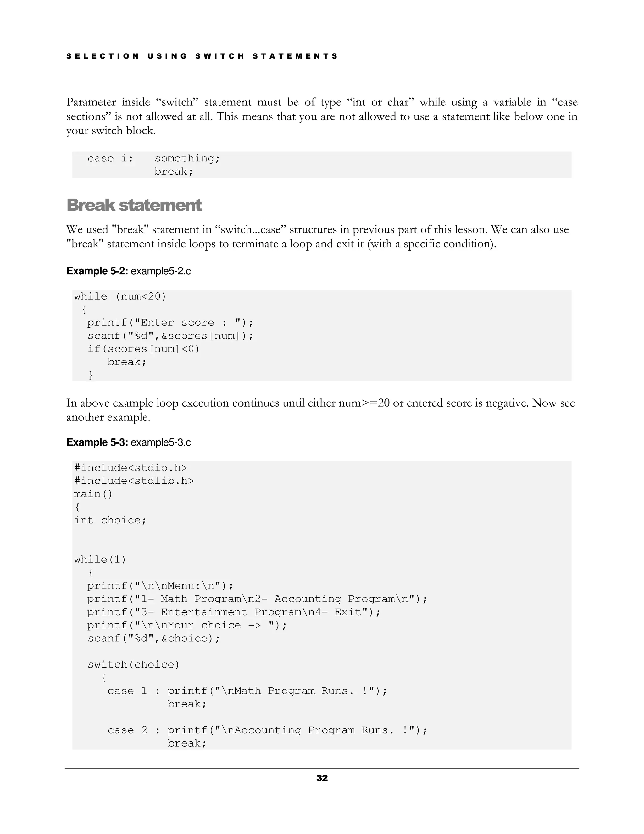S E L E C T I O N   U S I N G   S W I T C H   S T A T E M E N T S




Parameter inside “switch” statement must be of type “int or char” while using a variable in “case
sections” is not allowed at all. This means that you are not allowed to use a statement like below one in
your switch block.

    case i:          something;
                     break;


Break statement
We used "break" statement in “switch...case” structures in previous part of this lesson. We can also use
"break" statement inside loops to terminate a loop and exit it (with a specific condition).

Example 5-2: example5-2.c

 while (num<20)
  {
   printf("Enter score : ");
   scanf("%d",&scores[num]);
   if(scores[num]<0)
      break;
   }

In above example loop execution continues until either num>=20 or entered score is negative. Now see
another example.
Example 5-3: example5-3.c

 #include<stdio.h>
 #include<stdlib.h>
 main()
 {
 int choice;


 while(1)
   {
   printf("nnMenu:n");
   printf("1- Math Programn2- Accounting Programn");
   printf("3- Entertainment Programn4- Exit");
   printf("nnYour choice -> ");
   scanf("%d",&choice);

    switch(choice)
      {
       case 1 : printf("nMath Program Runs. !");
                break;

         case 2 : printf("nAccounting Program Runs. !");
                  break;

                                                            32
 