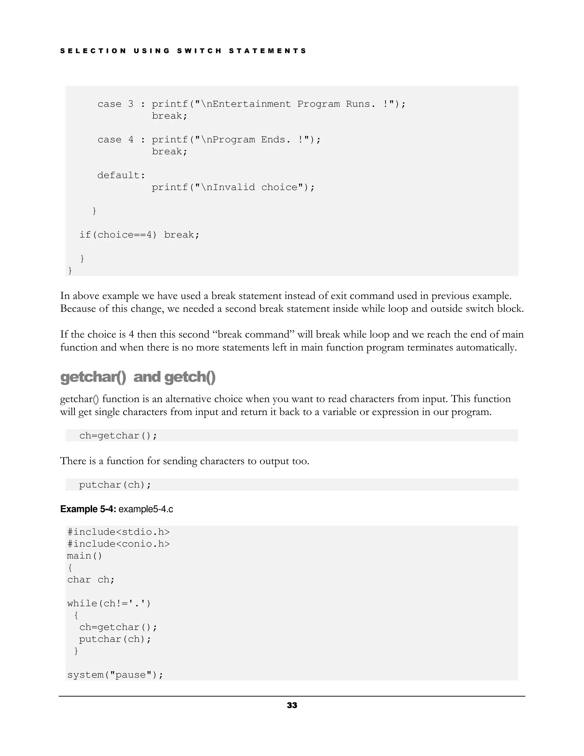 S E L E C T I O N   U S I N G   S W I T C H   S T A T E M E N T S




         case 3 : printf("nEntertainment Program Runs. !");
                  break;

         case 4 : printf("nProgram Ends. !");
                  break;

         default:
                        printf("nInvalid choice");

         }

     if(choice==4) break;

     }
 }

In above example we have used a break statement instead of exit command used in previous example.
Because of this change, we needed a second break statement inside while loop and outside switch block.

If the choice is 4 then this second “break command” will break while loop and we reach the end of main
function and when there is no more statements left in main function program terminates automatically.

getchar() and getch()
getchar() function is an alternative choice when you want to read characters from input. This function
will get single characters from input and return it back to a variable or expression in our program.

     ch=getchar();

There is a function for sending characters to output too.

     putchar(ch);

Example 5-4: example5-4.c

 #include<stdio.h>
 #include<conio.h>
 main()
 {
 char ch;

 while(ch!='.')
  {
   ch=getchar();
   putchar(ch);
  }

 system("pause");

                                                            33
 
