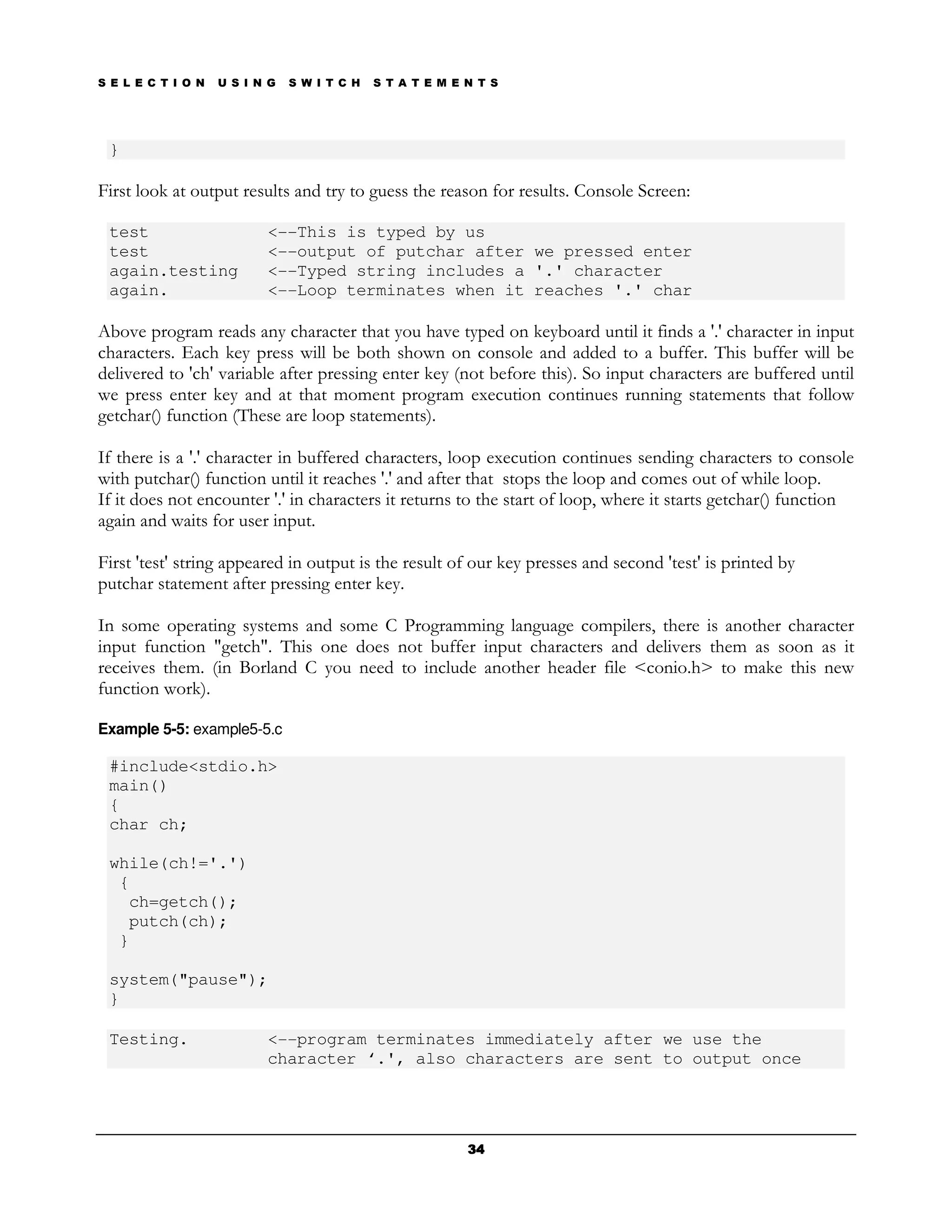 S E L E C T I O N   U S I N G   S W I T C H   S T A T E M E N T S




 }

First look at output results and try to guess the reason for results. Console Screen:

 test                      <--This is typed by us
 test                      <--output of putchar after we pressed enter
 again.testing             <--Typed string includes a '.' character
 again.                    <--Loop terminates when it reaches '.' char

Above program reads any character that you have typed on keyboard until it finds a '.' character in input
characters. Each key press will be both shown on console and added to a buffer. This buffer will be
delivered to 'ch' variable after pressing enter key (not before this). So input characters are buffered until
we press enter key and at that moment program execution continues running statements that follow
getchar() function (These are loop statements).

If there is a '.' character in buffered characters, loop execution continues sending characters to console
with putchar() function until it reaches '.' and after that stops the loop and comes out of while loop.
If it does not encounter '.' in characters it returns to the start of loop, where it starts getchar() function
again and waits for user input.

First 'test' string appeared in output is the result of our key presses and second 'test' is printed by
putchar statement after pressing enter key.

In some operating systems and some C Programming language compilers, there is another character
input function "getch". This one does not buffer input characters and delivers them as soon as it
receives them. (in Borland C you need to include another header file <conio.h> to make this new
function work).

Example 5-5: example5-5.c

 #include<stdio.h>
 main()
 {
 char ch;

 while(ch!='.')
  {
   ch=getch();
   putch(ch);
  }

 system("pause");
 }

 Testing.                  <--program terminates immediately after we use the
                           character ‘.', also characters are sent to output once




                                                            34
 