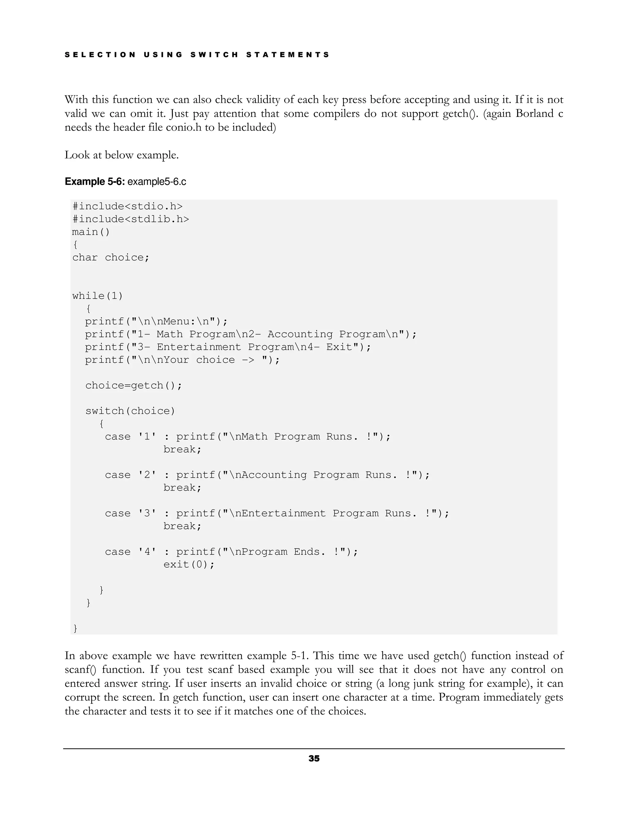 S E L E C T I O N   U S I N G   S W I T C H   S T A T E M E N T S




With this function we can also check validity of each key press before accepting and using it. If it is not
valid we can omit it. Just pay attention that some compilers do not support getch(). (again Borland c
needs the header file conio.h to be included)

Look at below example.

Example 5-6: example5-6.c

 #include<stdio.h>
 #include<stdlib.h>
 main()
 {
 char choice;


 while(1)
   {
   printf("nnMenu:n");
   printf("1- Math Programn2- Accounting Programn");
   printf("3- Entertainment Programn4- Exit");
   printf("nnYour choice -> ");

     choice=getch();

     switch(choice)
       {
        case '1' : printf("nMath Program Runs. !");
                 break;

         case '2' : printf("nAccounting Program Runs. !");
                  break;

         case '3' : printf("nEntertainment Program Runs. !");
                  break;

         case '4' : printf("nProgram Ends. !");
                  exit(0);

         }
     }

 }

In above example we have rewritten example 5-1. This time we have used getch() function instead of
scanf() function. If you test scanf based example you will see that it does not have any control on
entered answer string. If user inserts an invalid choice or string (a long junk string for example), it can
corrupt the screen. In getch function, user can insert one character at a time. Program immediately gets
the character and tests it to see if it matches one of the choices.


                                                            35
 