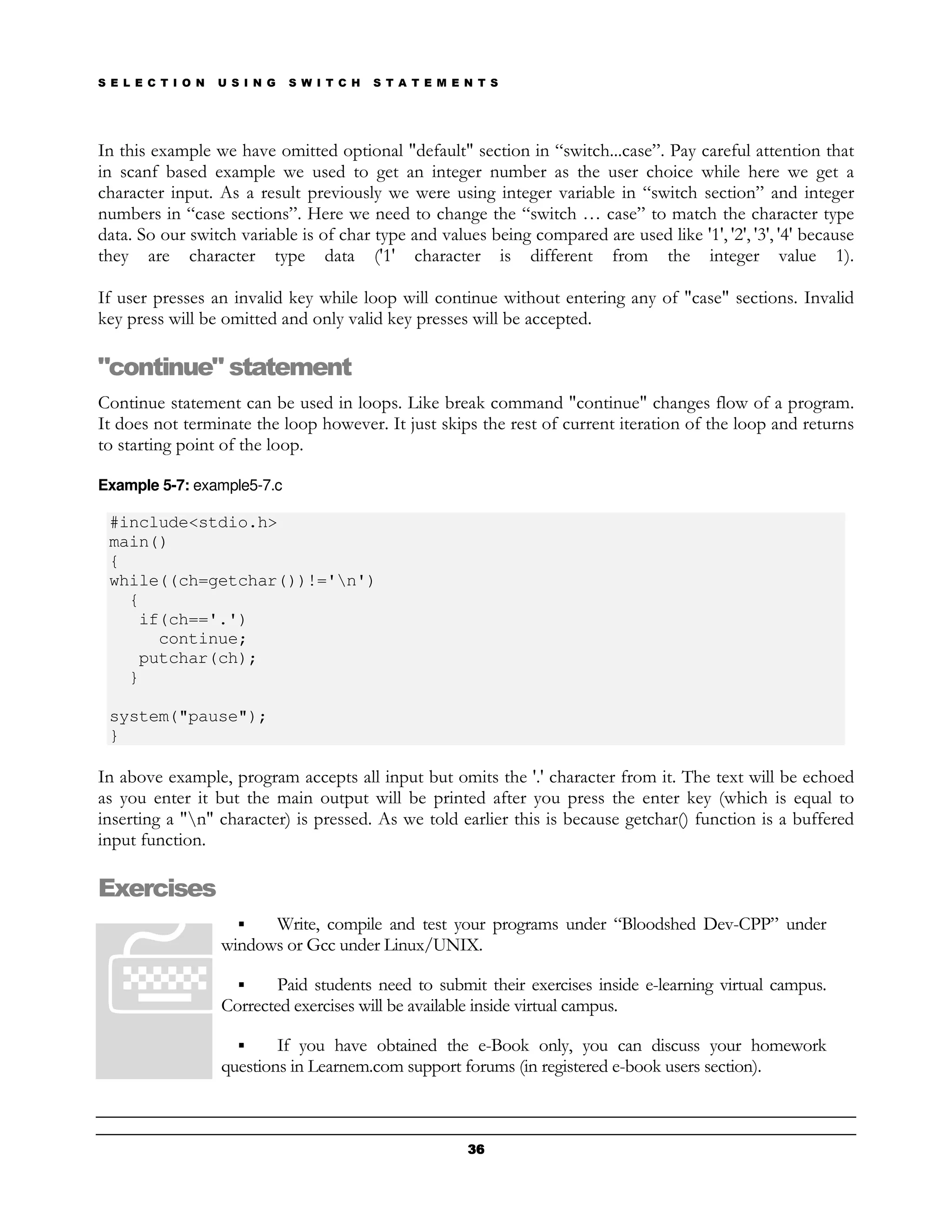 S E L E C T I O N   U S I N G   S W I T C H   S T A T E M E N T S




In this example we have omitted optional "default" section in “switch...case”. Pay careful attention that
in scanf based example we used to get an integer number as the user choice while here we get a
character input. As a result previously we were using integer variable in “switch section” and integer
numbers in “case sections”. Here we need to change the “switch … case” to match the character type
data. So our switch variable is of char type and values being compared are used like '1', '2', '3', '4' because
they are character type data ('1' character is different from the integer value 1).

If user presses an invalid key while loop will continue without entering any of "case" sections. Invalid
key press will be omitted and only valid key presses will be accepted.

"continue" statement
Continue statement can be used in loops. Like break command "continue" changes flow of a program.
It does not terminate the loop however. It just skips the rest of current iteration of the loop and returns
to starting point of the loop.

Example 5-7: example5-7.c

 #include<stdio.h>
 main()
 {
 while((ch=getchar())!='n')
   {
    if(ch=='.')
      continue;
    putchar(ch);
   }

 system("pause");
 }

In above example, program accepts all input but omits the '.' character from it. The text will be echoed
as you enter it but the main output will be printed after you press the enter key (which is equal to
inserting a "n" character) is pressed. As we told earlier this is because getchar() function is a buffered
input function.

Exercises
                          Write, compile and test your programs under “Bloodshed Dev-CPP” under
                    windows or Gcc under Linux/UNIX.

                           Paid students need to submit their exercises inside e-learning virtual campus.
                    Corrected exercises will be available inside virtual campus.

                            If you have obtained the e-Book only, you can discuss your homework
                    questions in Learnem.com support forums (in registered e-book users section).



                                                            36
 