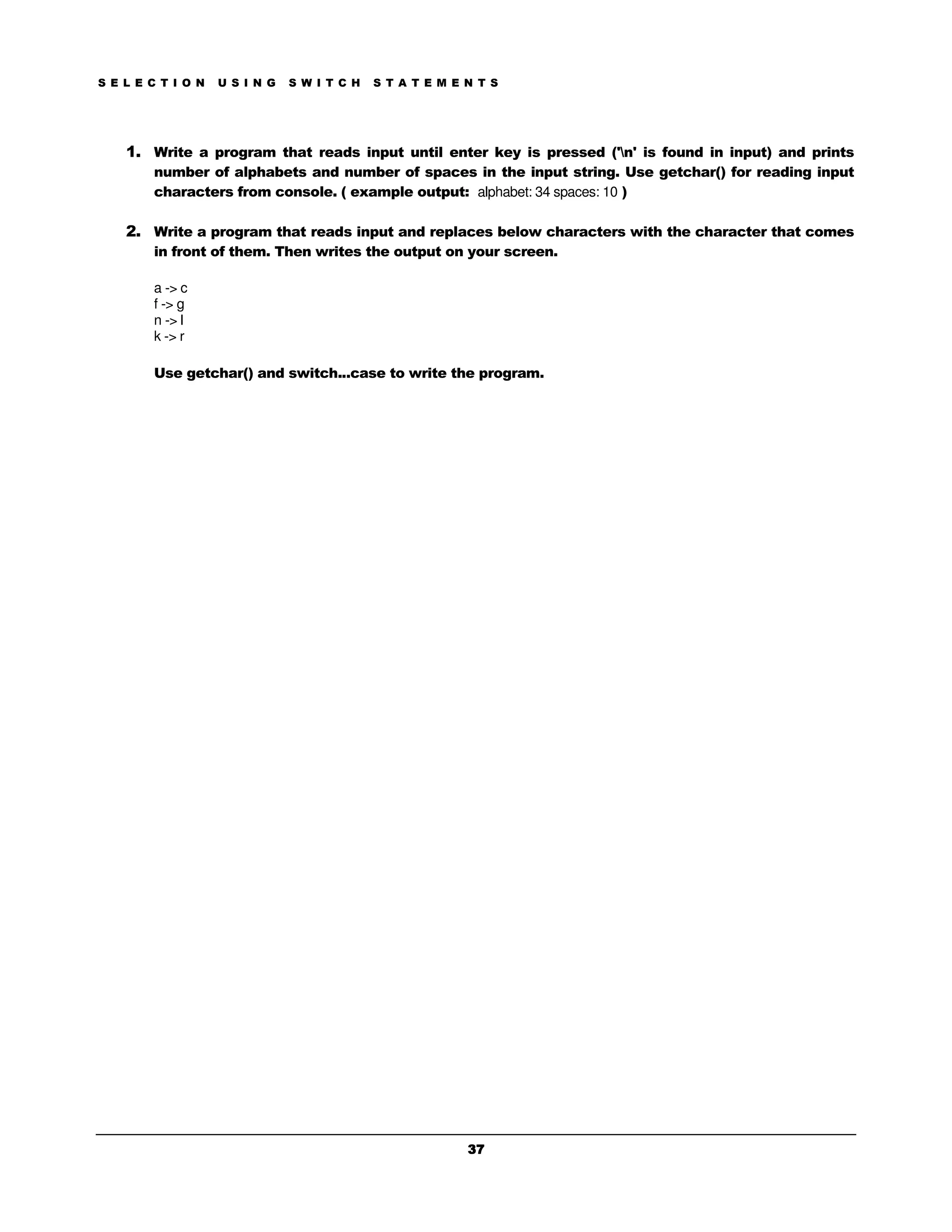 S E L E C T I O N   U S I N G   S W I T C H   S T A T E M E N T S




    1. Write a program that reads input until enter key is pressed ('n' is found in input) and prints
        number of alphabets and number of spaces in the input string. Use getchar() for reading input
        characters from console. ( example output: alphabet: 34 spaces: 10 )

    2. Write a program that reads input and replaces below characters with the character that comes
        in front of them. Then writes the output on your screen.

        a -> c
        f -> g
        n -> l
        k -> r

        Use getchar() and switch...case to write the program.




                                                            37
 