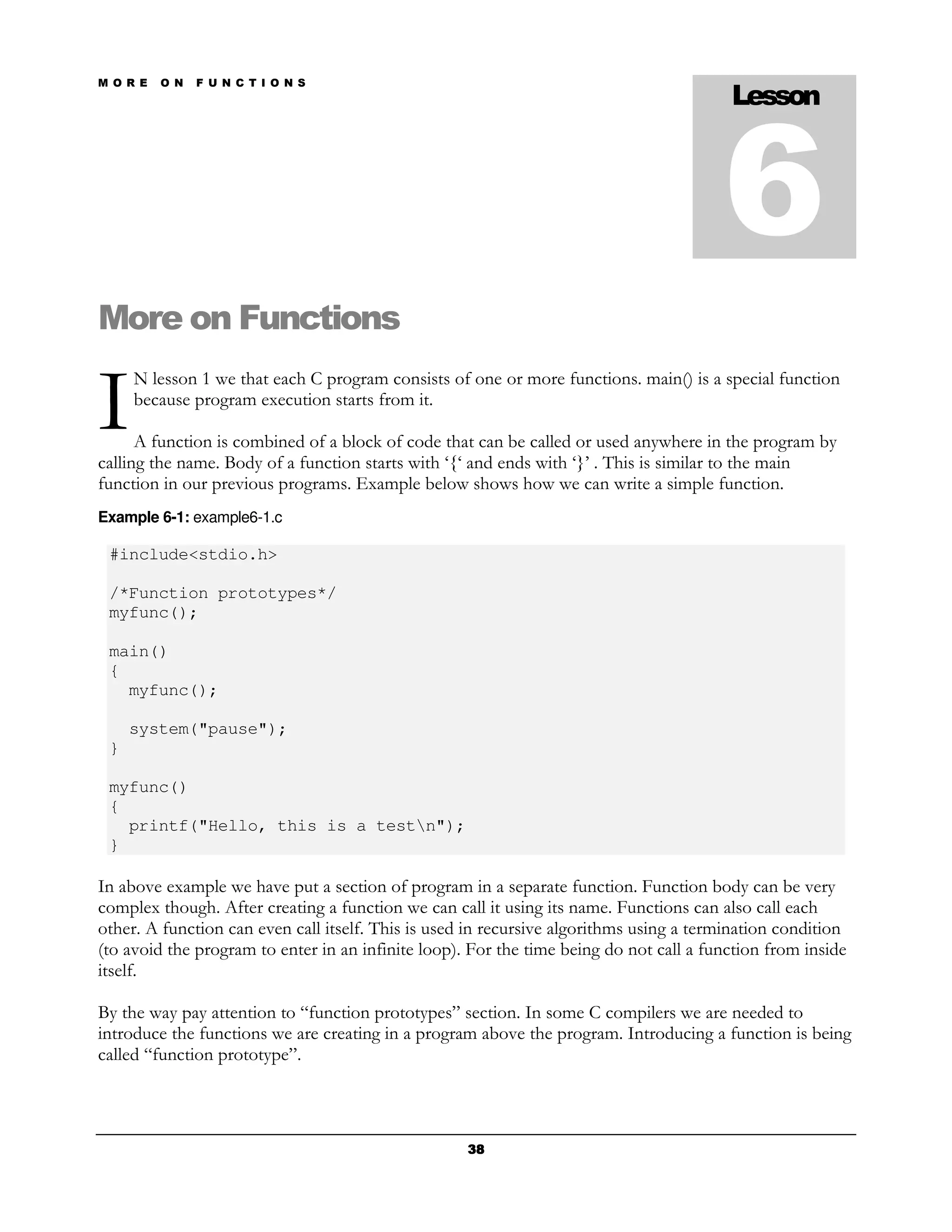 M O R E   O N   F U N C T I O N S
                                                                                         Lesson



                                                                                        6
More on Functions

I
     N lesson 1 we that each C program consists of one or more functions. main() is a special function
     because program execution starts from it.

      A function is combined of a block of code that can be called or used anywhere in the program by
calling the name. Body of a function starts with ‘{‘ and ends with ‘}’ . This is similar to the main
function in our previous programs. Example below shows how we can write a simple function.
Example 6-1: example6-1.c

 #include<stdio.h>

 /*Function prototypes*/
 myfunc();

 main()
 {
   myfunc();

     system("pause");
 }

 myfunc()
 {
   printf("Hello, this is a testn");
 }

In above example we have put a section of program in a separate function. Function body can be very
complex though. After creating a function we can call it using its name. Functions can also call each
other. A function can even call itself. This is used in recursive algorithms using a termination condition
(to avoid the program to enter in an infinite loop). For the time being do not call a function from inside
itself.

By the way pay attention to “function prototypes” section. In some C compilers we are needed to
introduce the functions we are creating in a program above the program. Introducing a function is being
called “function prototype”.




                                                    38
 