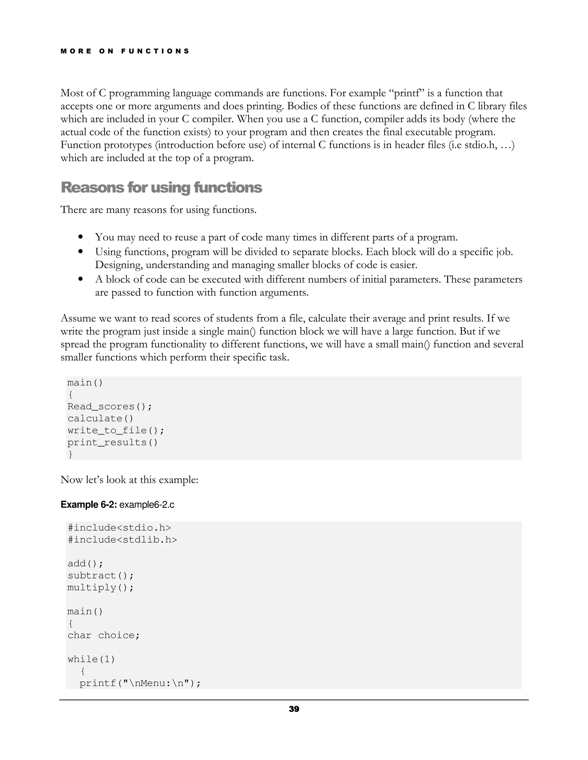 M O R E   O N   F U N C T I O N S




Most of C programming language commands are functions. For example “printf” is a function that
accepts one or more arguments and does printing. Bodies of these functions are defined in C library files
which are included in your C compiler. When you use a C function, compiler adds its body (where the
actual code of the function exists) to your program and then creates the final executable program.
Function prototypes (introduction before use) of internal C functions is in header files (i.e stdio.h, …)
which are included at the top of a program.

Reasons for using functions
There are many reasons for using functions.

   •      You may need to reuse a part of code many times in different parts of a program.
   •      Using functions, program will be divided to separate blocks. Each block will do a specific job.
          Designing, understanding and managing smaller blocks of code is easier.
   •      A block of code can be executed with different numbers of initial parameters. These parameters
          are passed to function with function arguments.

Assume we want to read scores of students from a file, calculate their average and print results. If we
write the program just inside a single main() function block we will have a large function. But if we
spread the program functionality to different functions, we will have a small main() function and several
smaller functions which perform their specific task.

 main()
 {
 Read_scores();
 calculate()
 write_to_file();
 print_results()
 }

Now let’s look at this example:

Example 6-2: example6-2.c

 #include<stdio.h>
 #include<stdlib.h>

 add();
 subtract();
 multiply();

 main()
 {
 char choice;

 while(1)
   {
   printf("nMenu:n");

                                                     39
 