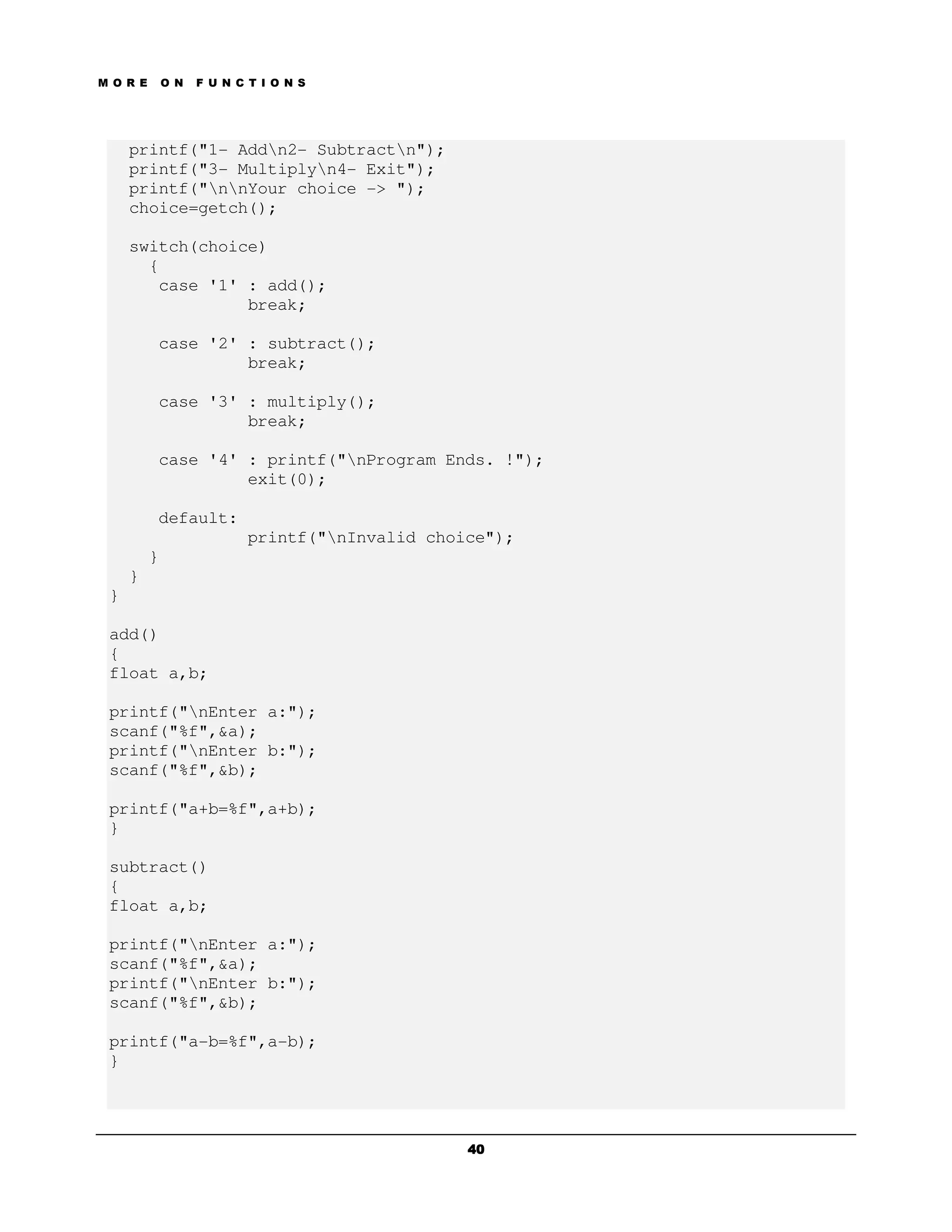 M O R E       O N   F U N C T I O N S




     printf("1- Addn2- Subtractn");
     printf("3- Multiplyn4- Exit");
     printf("nnYour choice -> ");
     choice=getch();

     switch(choice)
       {
        case '1' : add();
                 break;

          case '2' : subtract();
                   break;

          case '3' : multiply();
                   break;

          case '4' : printf("nProgram Ends. !");
                   exit(0);

          default:
                            printf("nInvalid choice");
          }
     }
 }

 add()
 {
 float a,b;

 printf("nEnter a:");
 scanf("%f",&a);
 printf("nEnter b:");
 scanf("%f",&b);

 printf("a+b=%f",a+b);
 }

 subtract()
 {
 float a,b;

 printf("nEnter a:");
 scanf("%f",&a);
 printf("nEnter b:");
 scanf("%f",&b);

 printf("a-b=%f",a-b);
 }




                                                  40
 