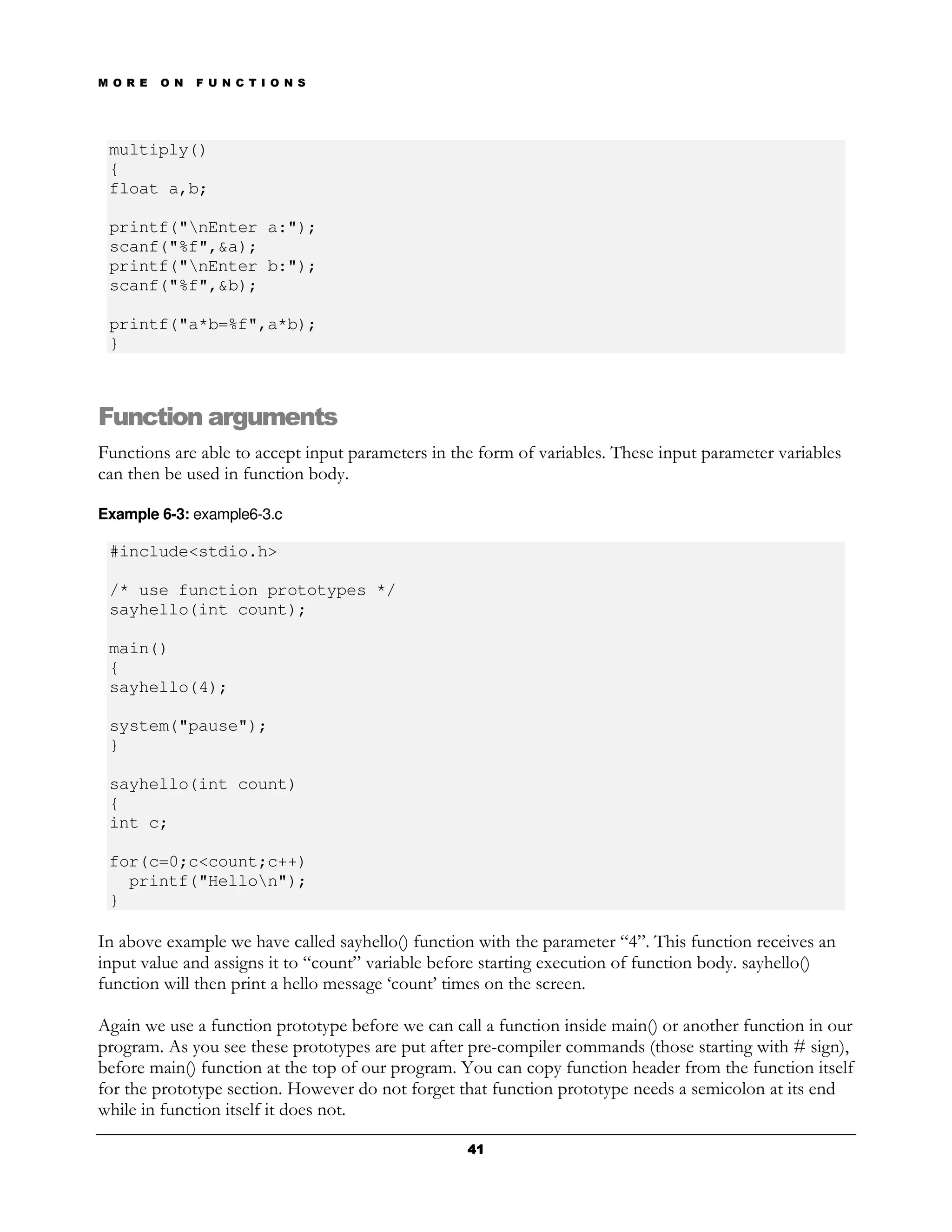 M O R E   O N   F U N C T I O N S




 multiply()
 {
 float a,b;

 printf("nEnter a:");
 scanf("%f",&a);
 printf("nEnter b:");
 scanf("%f",&b);

 printf("a*b=%f",a*b);
 }



Function arguments
Functions are able to accept input parameters in the form of variables. These input parameter variables
can then be used in function body.

Example 6-3: example6-3.c

 #include<stdio.h>

 /* use function prototypes */
 sayhello(int count);

 main()
 {
 sayhello(4);

 system("pause");
 }

 sayhello(int count)
 {
 int c;

 for(c=0;c<count;c++)
   printf("Hellon");
 }

In above example we have called sayhello() function with the parameter “4”. This function receives an
input value and assigns it to “count” variable before starting execution of function body. sayhello()
function will then print a hello message ‘count’ times on the screen.

Again we use a function prototype before we can call a function inside main() or another function in our
program. As you see these prototypes are put after pre-compiler commands (those starting with # sign),
before main() function at the top of our program. You can copy function header from the function itself
for the prototype section. However do not forget that function prototype needs a semicolon at its end
while in function itself it does not.

                                                   41
 