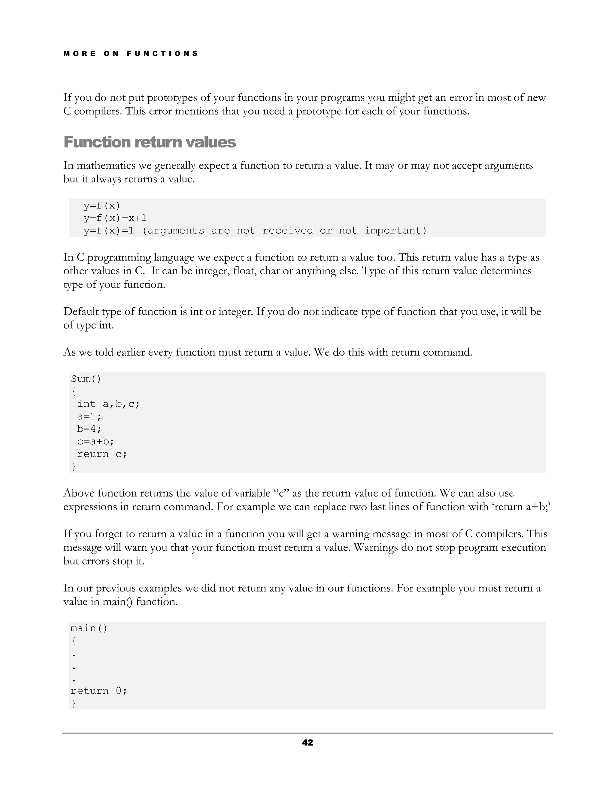 M O R E   O N   F U N C T I O N S




If you do not put prototypes of your functions in your programs you might get an error in most of new
C compilers. This error mentions that you need a prototype for each of your functions.

Function return values
In mathematics we generally expect a function to return a value. It may or may not accept arguments
but it always returns a value.

    y=f(x)
    y=f(x)=x+1
    y=f(x)=1 (arguments are not received or not important)

In C programming language we expect a function to return a value too. This return value has a type as
other values in C. It can be integer, float, char or anything else. Type of this return value determines
type of your function.

Default type of function is int or integer. If you do not indicate type of function that you use, it will be
of type int.

As we told earlier every function must return a value. We do this with return command.

 Sum()
 {
  int a,b,c;
  a=1;
  b=4;
  c=a+b;
  reurn c;
 }

Above function returns the value of variable “c” as the return value of function. We can also use
expressions in return command. For example we can replace two last lines of function with ‘return a+b;’

If you forget to return a value in a function you will get a warning message in most of C compilers. This
message will warn you that your function must return a value. Warnings do not stop program execution
but errors stop it.

In our previous examples we did not return any value in our functions. For example you must return a
value in main() function.

 main()
 {
 .
 .
 .
 return 0;
 }


                                                     42
 