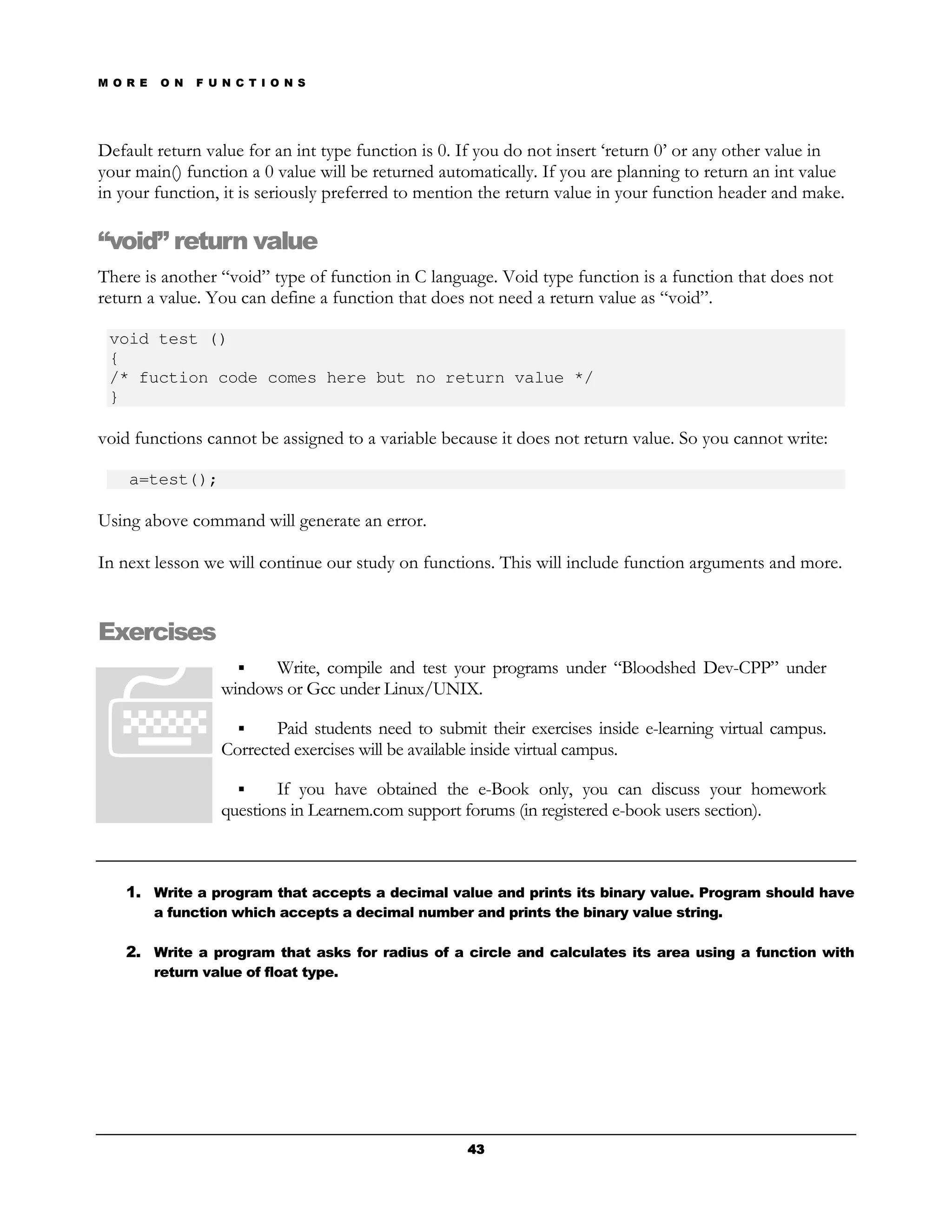 M O R E   O N   F U N C T I O N S




Default return value for an int type function is 0. If you do not insert ‘return 0’ or any other value in
your main() function a 0 value will be returned automatically. If you are planning to return an int value
in your function, it is seriously preferred to mention the return value in your function header and make.

“void” return value
There is another “void” type of function in C language. Void type function is a function that does not
return a value. You can define a function that does not need a return value as “void”.

 void test ()
 {
 /* fuction code comes here but no return value */
 }

void functions cannot be assigned to a variable because it does not return value. So you cannot write:

    a=test();

Using above command will generate an error.

In next lesson we will continue our study on functions. This will include function arguments and more.


Exercises
                         Write, compile and test your programs under “Bloodshed Dev-CPP” under
                   windows or Gcc under Linux/UNIX.

                          Paid students need to submit their exercises inside e-learning virtual campus.
                   Corrected exercises will be available inside virtual campus.

                           If you have obtained the e-Book only, you can discuss your homework
                   questions in Learnem.com support forums (in registered e-book users section).



   1. Write a program that accepts a decimal value and prints its binary value. Program should have
          a function which accepts a decimal number and prints the binary value string.

   2. Write a program that asks for radius of a circle and calculates its area using a function with
          return value of float type.




                                                     43
 
