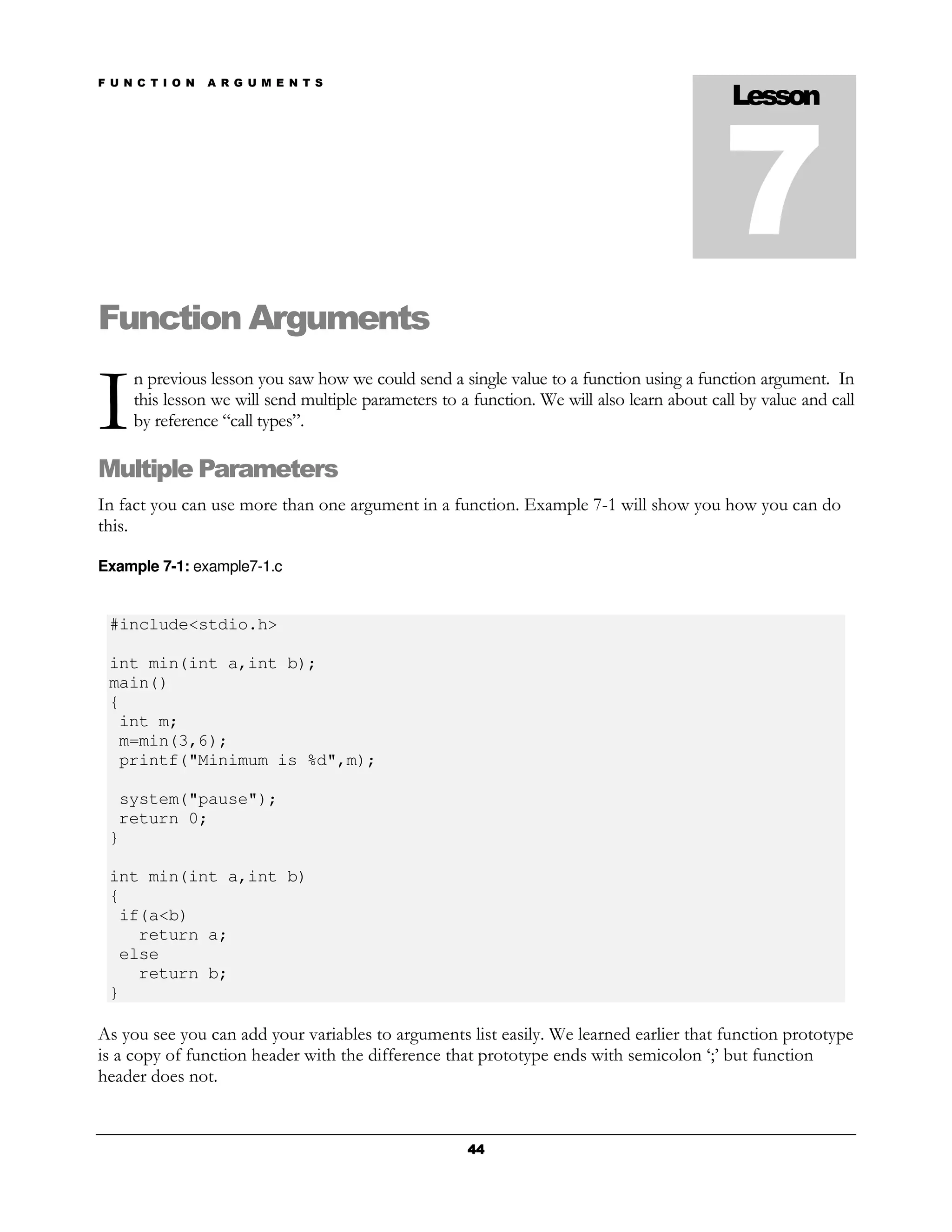F U N C T I O N   A R G U M E N T S
                                                                                             Lesson



                                                                                            7
Function Arguments

I
     n previous lesson you saw how we could send a single value to a function using a function argument. In
     this lesson we will send multiple parameters to a function. We will also learn about call by value and call
     by reference “call types”.

Multiple Parameters
In fact you can use more than one argument in a function. Example 7-1 will show you how you can do
this.

Example 7-1: example7-1.c


 #include<stdio.h>

 int min(int a,int b);
 main()
 {
  int m;
  m=min(3,6);
  printf("Minimum is %d",m);

  system("pause");
  return 0;
 }

 int min(int a,int b)
 {
  if(a<b)
    return a;
  else
    return b;
 }

As you see you can add your variables to arguments list easily. We learned earlier that function prototype
is a copy of function header with the difference that prototype ends with semicolon ‘;’ but function
header does not.


                                                      44
 