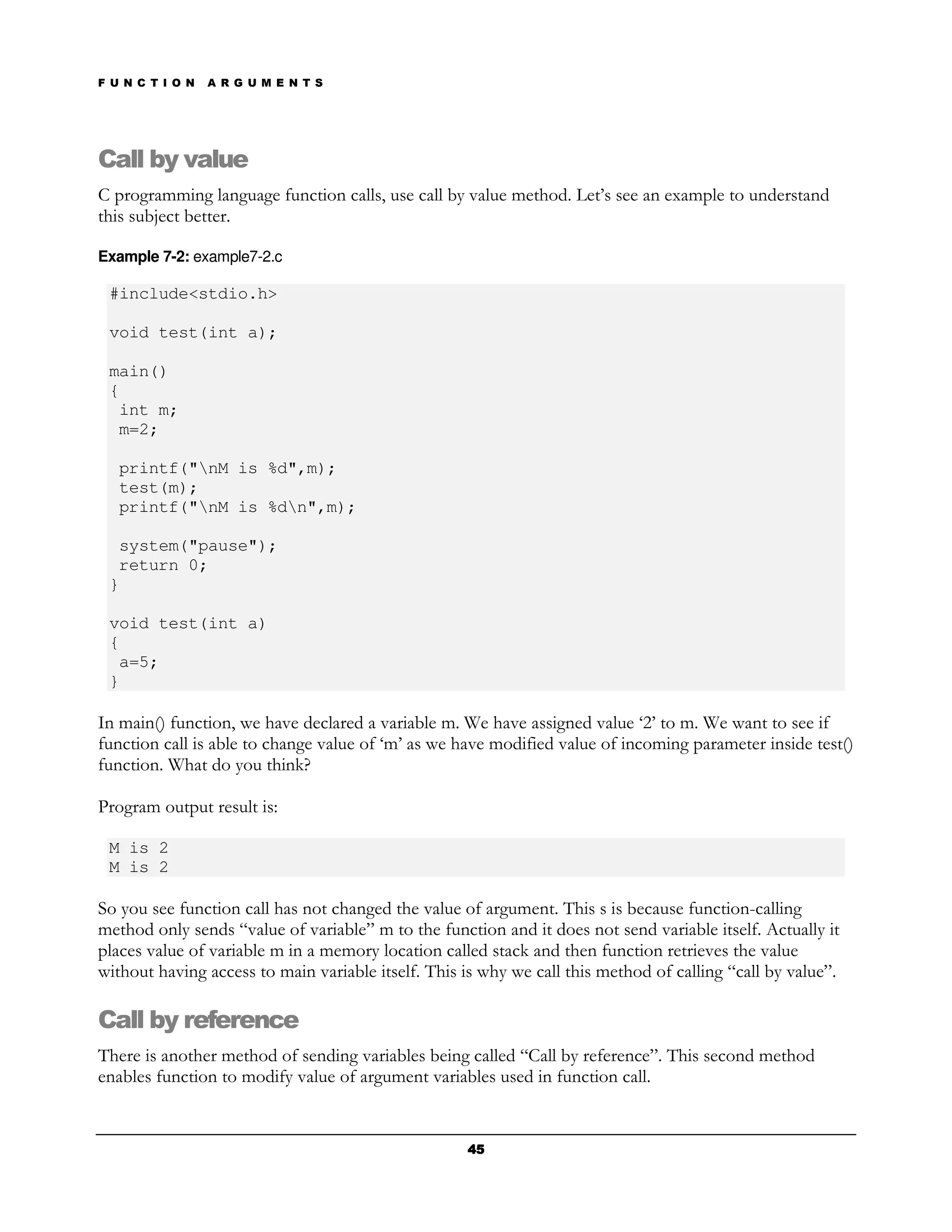F U N C T I O N   A R G U M E N T S




Call by value
C programming language function calls, use call by value method. Let’s see an example to understand
this subject better.

Example 7-2: example7-2.c

 #include<stdio.h>

 void test(int a);

 main()
 {
  int m;
  m=2;

   printf("nM is %d",m);
   test(m);
   printf("nM is %dn",m);

  system("pause");
  return 0;
 }

 void test(int a)
 {
  a=5;
 }

In main() function, we have declared a variable m. We have assigned value ‘2’ to m. We want to see if
function call is able to change value of ‘m’ as we have modified value of incoming parameter inside test()
function. What do you think?

Program output result is:

 M is 2
 M is 2

So you see function call has not changed the value of argument. This s is because function-calling
method only sends “value of variable” m to the function and it does not send variable itself. Actually it
places value of variable m in a memory location called stack and then function retrieves the value
without having access to main variable itself. This is why we call this method of calling “call by value”.

Call by reference
There is another method of sending variables being called “Call by reference”. This second method
enables function to modify value of argument variables used in function call.


                                                    45
 