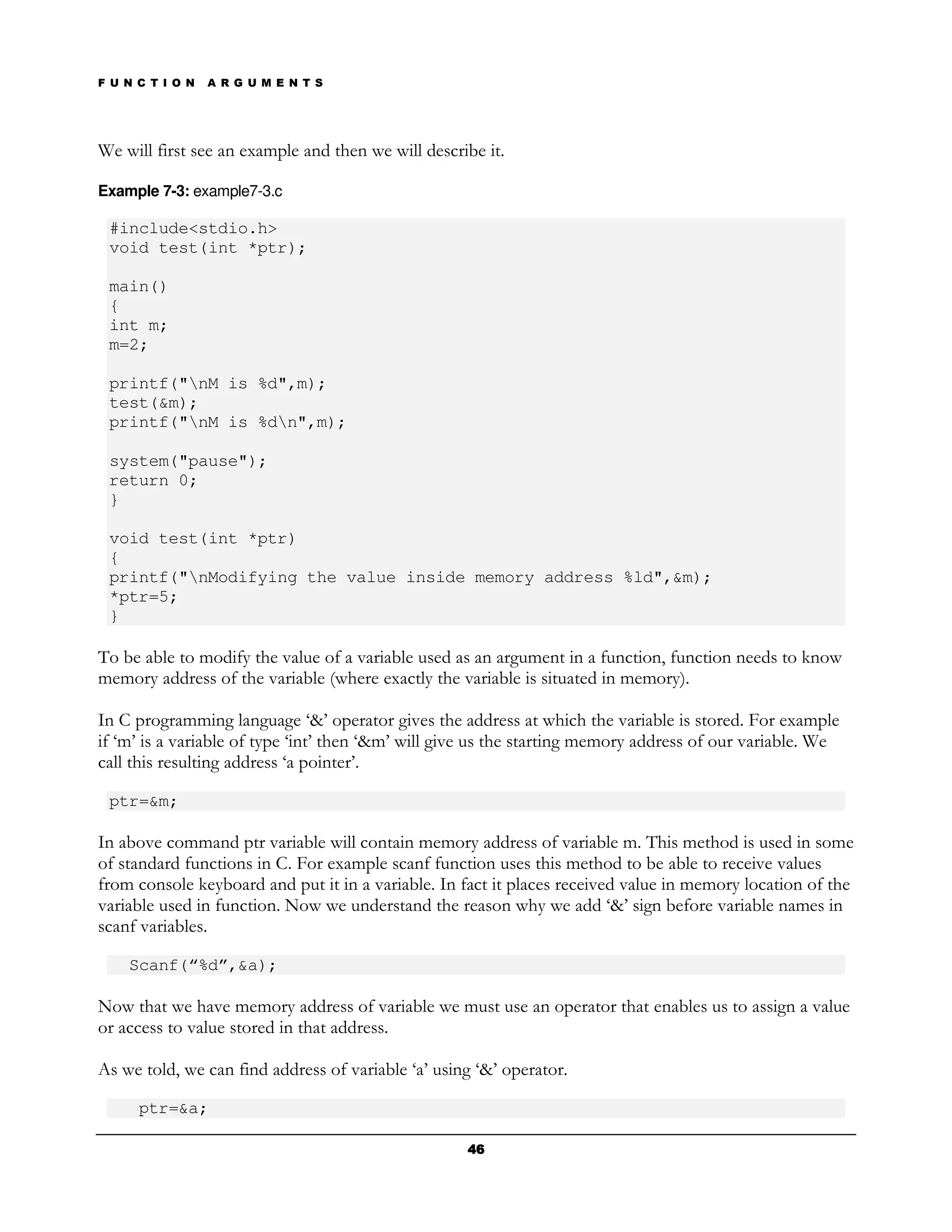 F U N C T I O N   A R G U M E N T S




We will first see an example and then we will describe it.

Example 7-3: example7-3.c

 #include<stdio.h>
 void test(int *ptr);

 main()
 {
 int m;
 m=2;

 printf("nM is %d",m);
 test(&m);
 printf("nM is %dn",m);

 system("pause");
 return 0;
 }

 void test(int *ptr)
 {
 printf("nModifying the value inside memory address %ld",&m);
 *ptr=5;
 }

To be able to modify the value of a variable used as an argument in a function, function needs to know
memory address of the variable (where exactly the variable is situated in memory).

In C programming language ‘&’ operator gives the address at which the variable is stored. For example
if ‘m’ is a variable of type ‘int’ then ‘&m’ will give us the starting memory address of our variable. We
call this resulting address ‘a pointer’.

 ptr=&m;

In above command ptr variable will contain memory address of variable m. This method is used in some
of standard functions in C. For example scanf function uses this method to be able to receive values
from console keyboard and put it in a variable. In fact it places received value in memory location of the
variable used in function. Now we understand the reason why we add ‘&’ sign before variable names in
scanf variables.

    Scanf(“%d”,&a);

Now that we have memory address of variable we must use an operator that enables us to assign a value
or access to value stored in that address.

As we told, we can find address of variable ‘a’ using ‘&’ operator.

      ptr=&a;

                                                    46
 