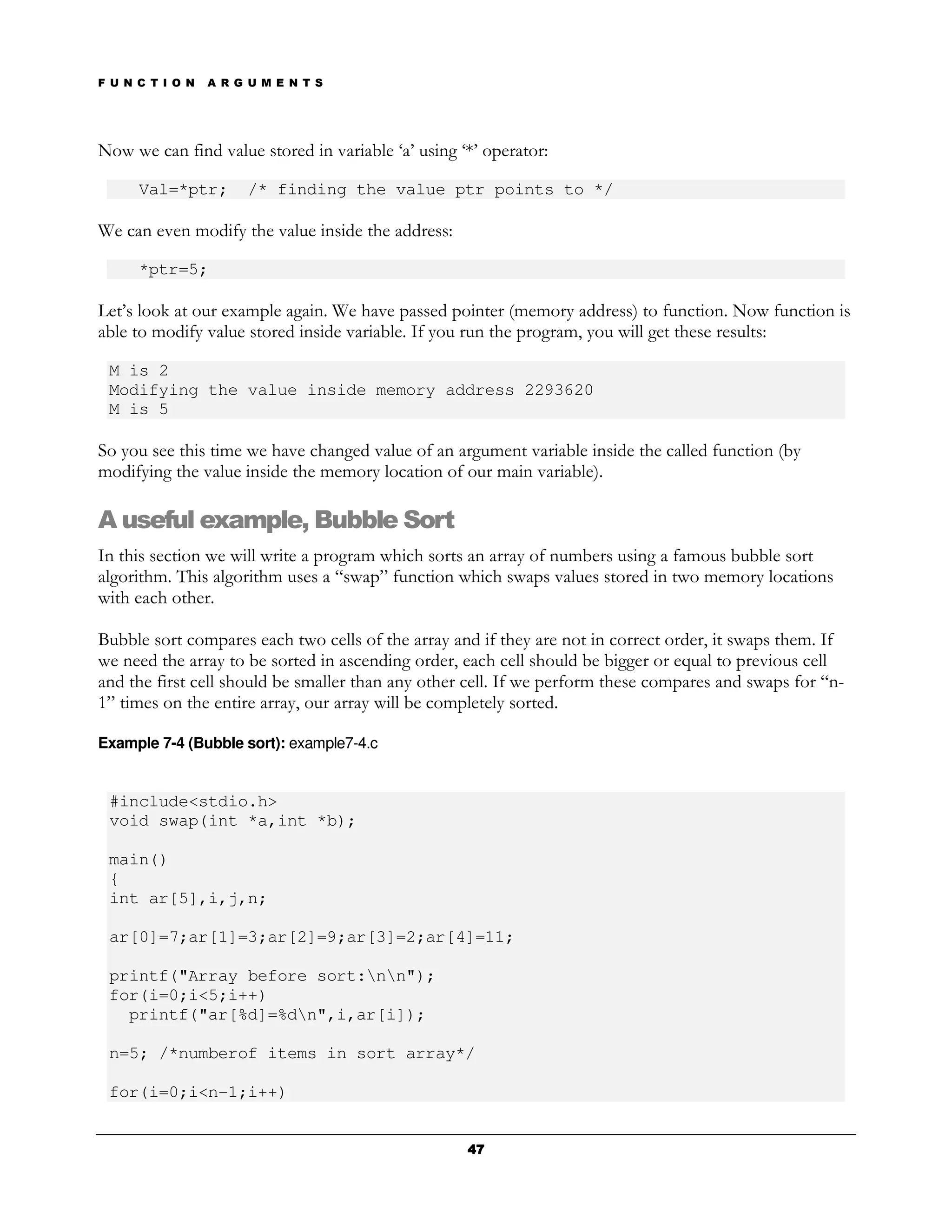 F U N C T I O N   A R G U M E N T S




Now we can find value stored in variable ‘a’ using ‘*’ operator:

      Val=*ptr;        /* finding the value ptr points to */

We can even modify the value inside the address:

      *ptr=5;

Let’s look at our example again. We have passed pointer (memory address) to function. Now function is
able to modify value stored inside variable. If you run the program, you will get these results:

 M is 2
 Modifying the value inside memory address 2293620
 M is 5

So you see this time we have changed value of an argument variable inside the called function (by
modifying the value inside the memory location of our main variable).

A useful example, Bubble Sort
In this section we will write a program which sorts an array of numbers using a famous bubble sort
algorithm. This algorithm uses a “swap” function which swaps values stored in two memory locations
with each other.

Bubble sort compares each two cells of the array and if they are not in correct order, it swaps them. If
we need the array to be sorted in ascending order, each cell should be bigger or equal to previous cell
and the first cell should be smaller than any other cell. If we perform these compares and swaps for “n-
1” times on the entire array, our array will be completely sorted.

Example 7-4 (Bubble sort): example7-4.c


 #include<stdio.h>
 void swap(int *a,int *b);

 main()
 {
 int ar[5],i,j,n;

 ar[0]=7;ar[1]=3;ar[2]=9;ar[3]=2;ar[4]=11;

 printf("Array before sort:nn");
 for(i=0;i<5;i++)
   printf("ar[%d]=%dn",i,ar[i]);

 n=5; /*numberof items in sort array*/

 for(i=0;i<n-1;i++)


                                                    47
 