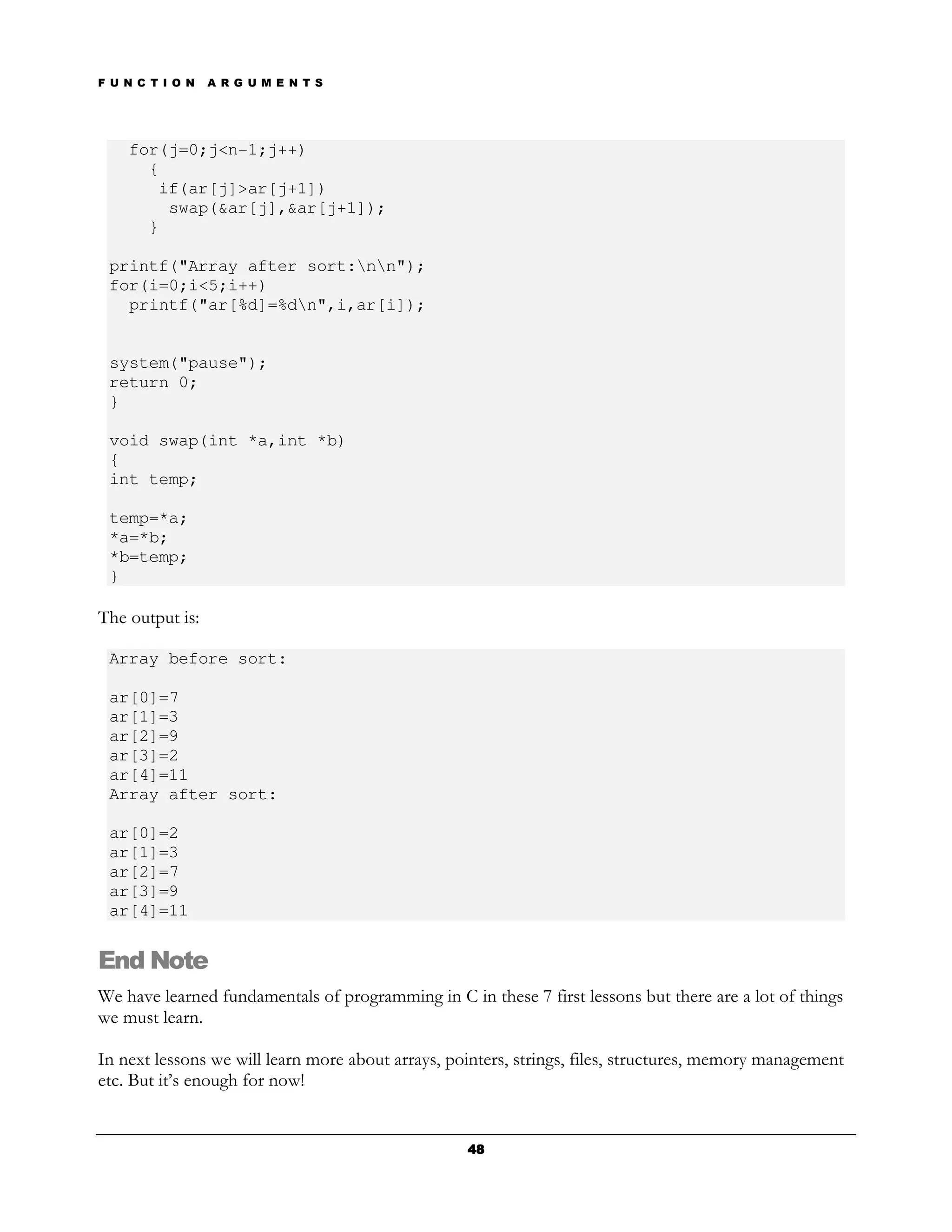 F U N C T I O N   A R G U M E N T S




    for(j=0;j<n-1;j++)
      {
       if(ar[j]>ar[j+1])
        swap(&ar[j],&ar[j+1]);
      }

 printf("Array after sort:nn");
 for(i=0;i<5;i++)
   printf("ar[%d]=%dn",i,ar[i]);


 system("pause");
 return 0;
 }

 void swap(int *a,int *b)
 {
 int temp;

 temp=*a;
 *a=*b;
 *b=temp;
 }

The output is:

 Array before sort:

 ar[0]=7
 ar[1]=3
 ar[2]=9
 ar[3]=2
 ar[4]=11
 Array after sort:

 ar[0]=2
 ar[1]=3
 ar[2]=7
 ar[3]=9
 ar[4]=11


End Note
We have learned fundamentals of programming in C in these 7 first lessons but there are a lot of things
we must learn.

In next lessons we will learn more about arrays, pointers, strings, files, structures, memory management
etc. But it’s enough for now!


                                                   48
 
