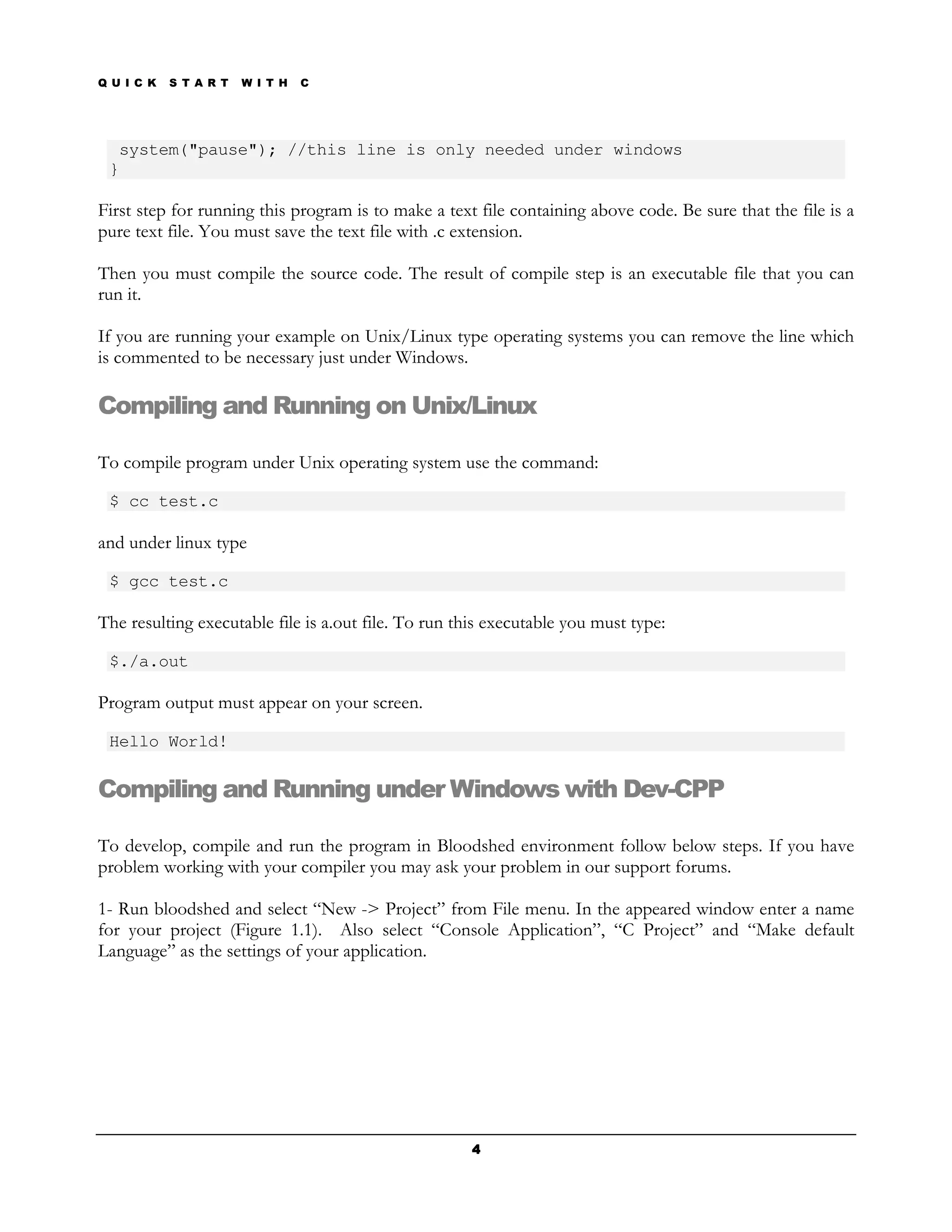 Q U I C K   S T A R T   W I T H   C




  system("pause"); //this line is only needed under windows
 }

First step for running this program is to make a text file containing above code. Be sure that the file is a
pure text file. You must save the text file with .c extension.

Then you must compile the source code. The result of compile step is an executable file that you can
run it.

If you are running your example on Unix/Linux type operating systems you can remove the line which
is commented to be necessary just under Windows.

Compiling and Running on Unix/Linux

To compile program under Unix operating system use the command:

 $ cc test.c

and under linux type

 $ gcc test.c

The resulting executable file is a.out file. To run this executable you must type:

 $./a.out

Program output must appear on your screen.

 Hello World!

Compiling and Running under Windows with Dev-CPP

To develop, compile and run the program in Bloodshed environment follow below steps. If you have
problem working with your compiler you may ask your problem in our support forums.

1- Run bloodshed and select “New -> Project” from File menu. In the appeared window enter a name
for your project (Figure 1.1). Also select “Console Application”, “C Project” and “Make default
Language” as the settings of your application.




                                                      4
 
