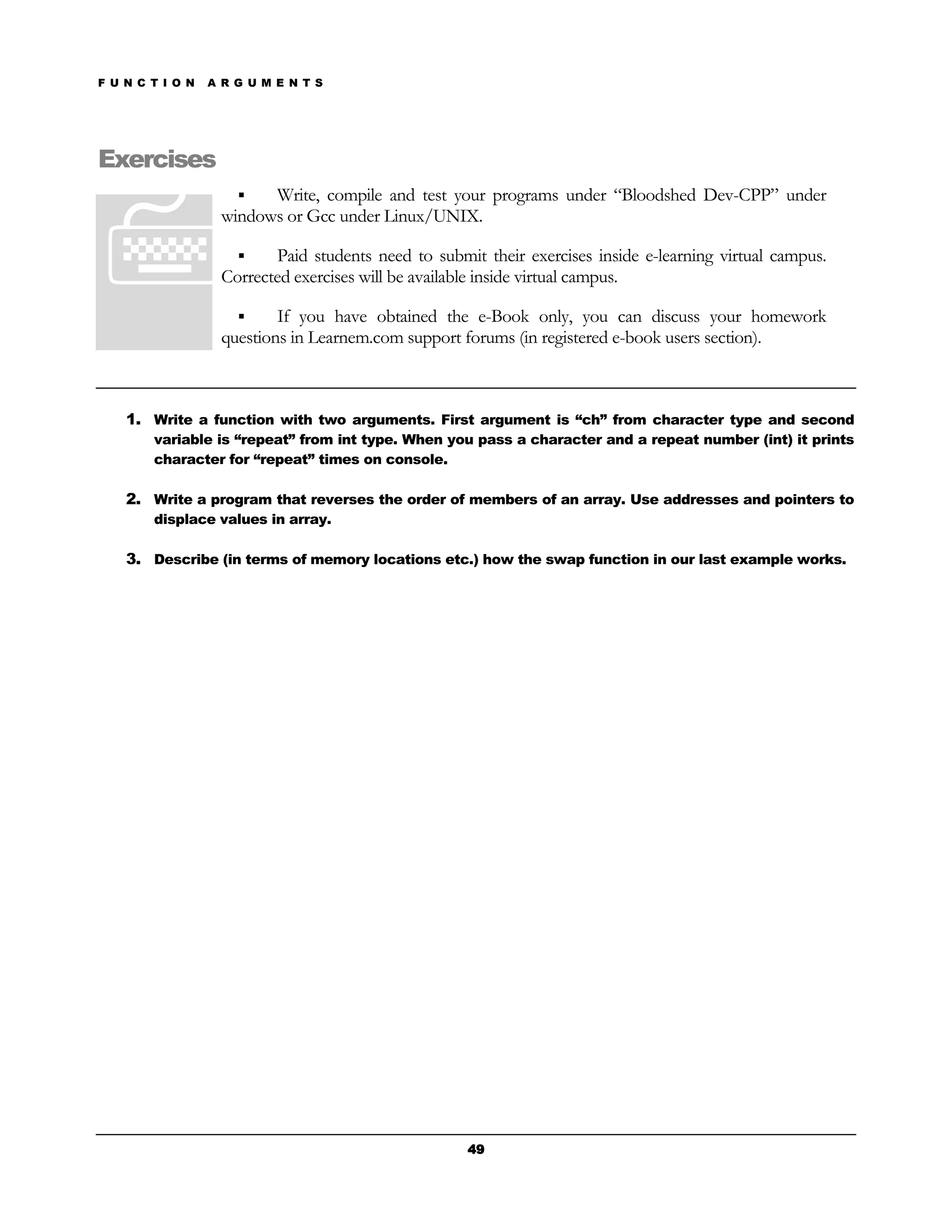F U N C T I O N   A R G U M E N T S




Exercises
                          Write, compile and test your programs under “Bloodshed Dev-CPP” under
                    windows or Gcc under Linux/UNIX.

                           Paid students need to submit their exercises inside e-learning virtual campus.
                    Corrected exercises will be available inside virtual campus.

                            If you have obtained the e-Book only, you can discuss your homework
                    questions in Learnem.com support forums (in registered e-book users section).



    1. Write a function with two arguments. First argument is “ch” from character type and second
        variable is “repeat” from int type. When you pass a character and a repeat number (int) it prints
        character for “repeat” times on console.

    2. Write a program that reverses the order of members of an array. Use addresses and pointers to
        displace values in array.

    3. Describe (in terms of memory locations etc.) how the swap function in our last example works.




                                                      49
 