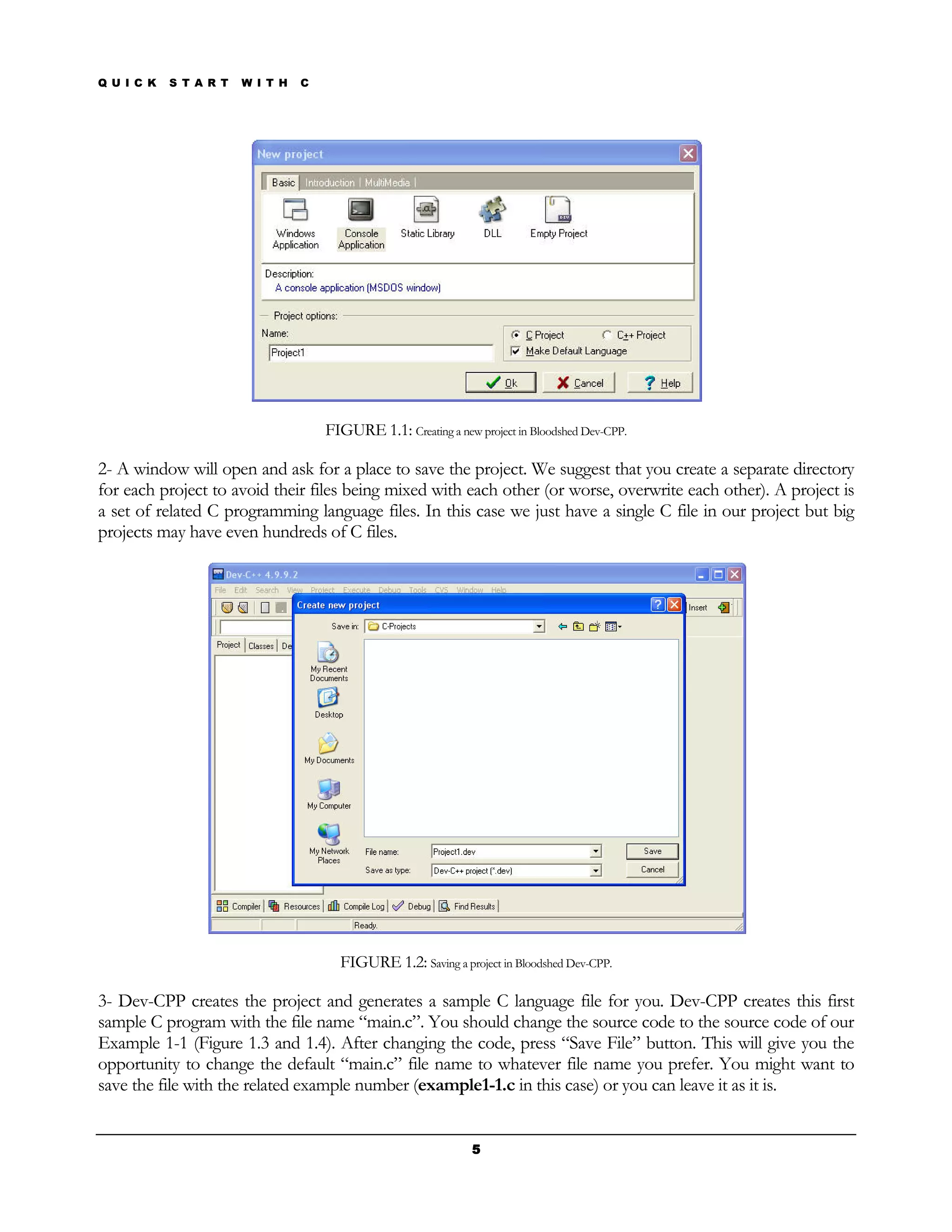 Q U I C K   S T A R T   W I T H   C




                                      FIGURE 1.1: Creating a new project in Bloodshed Dev-CPP.

2- A window will open and ask for a place to save the project. We suggest that you create a separate directory
for each project to avoid their files being mixed with each other (or worse, overwrite each other). A project is
a set of related C programming language files. In this case we just have a single C file in our project but big
projects may have even hundreds of C files.




                                        FIGURE 1.2: Saving a project in Bloodshed Dev-CPP.

3- Dev-CPP creates the project and generates a sample C language file for you. Dev-CPP creates this first
sample C program with the file name “main.c”. You should change the source code to the source code of our
Example 1-1 (Figure 1.3 and 1.4). After changing the code, press “Save File” button. This will give you the
opportunity to change the default “main.c” file name to whatever file name you prefer. You might want to
save the file with the related example number (example1-1.c in this case) or you can leave it as it is.


                                                                 5
 