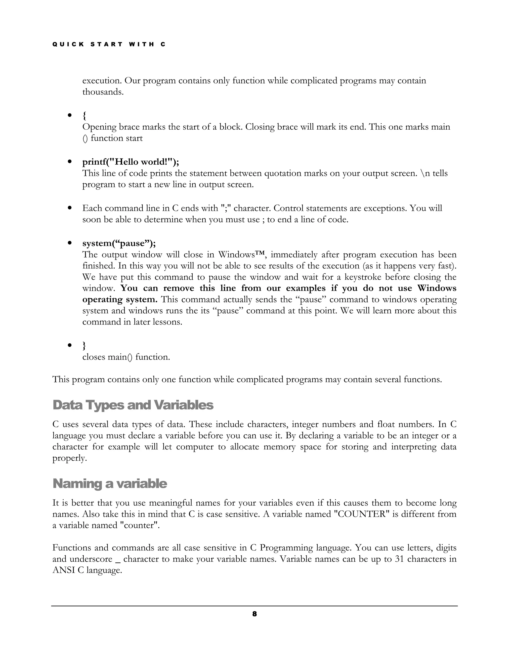 Q U I C K   S T A R T   W I T H   C




        execution. Our program contains only function while complicated programs may contain
        thousands.

    •   {
        Opening brace marks the start of a block. Closing brace will mark its end. This one marks main
        () function start

    •   printf("Hello world!");
        This line of code prints the statement between quotation marks on your output screen. n tells
        program to start a new line in output screen.

    •   Each command line in C ends with ";" character. Control statements are exceptions. You will
        soon be able to determine when you must use ; to end a line of code.

    •   system(“pause”);
        The output window will close in Windows™, immediately after program execution has been
        finished. In this way you will not be able to see results of the execution (as it happens very fast).
        We have put this command to pause the window and wait for a keystroke before closing the
        window. You can remove this line from our examples if you do not use Windows
        operating system. This command actually sends the “pause” command to windows operating
        system and windows runs the its “pause” command at this point. We will learn more about this
        command in later lessons.

    •   }
        closes main() function.

This program contains only one function while complicated programs may contain several functions.

Data Types and Variables
C uses several data types of data. These include characters, integer numbers and float numbers. In C
language you must declare a variable before you can use it. By declaring a variable to be an integer or a
character for example will let computer to allocate memory space for storing and interpreting data
properly.

Naming a variable
It is better that you use meaningful names for your variables even if this causes them to become long
names. Also take this in mind that C is case sensitive. A variable named "COUNTER" is different from
a variable named "counter".

Functions and commands are all case sensitive in C Programming language. You can use letters, digits
and underscore _ character to make your variable names. Variable names can be up to 31 characters in
ANSI C language.



                                                     8
 