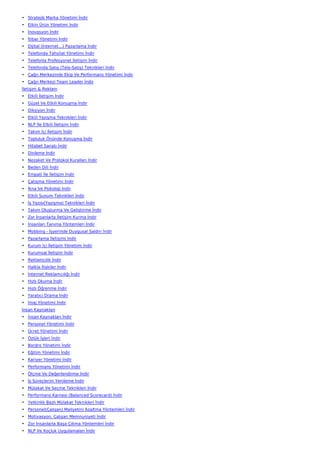 • Stratejik Marka Yönetimi İndir
• Etkin Ürün Yönetimi İndir
• İnovasyon İndir
• İtibar Yönetimi İndir
• Dijital (İnternet…) Pazarlama İndir
• Telefonda Tahsilat Yönetimi İndir
• Telefonla Profesyonel İletişim İndir
• Telefonda Satış (Tele-Satış) Teknikleri İndir
• Çağrı Merkezinde Ekip Ve Performans Yönetimi İndir
• Çağrı Merkezi Team Leader İndir
İletişim & Reklam
• Etkili İletişim İndir
• Güzel Ve Etkili Konuşma İndir
• Diksiyon İndir
• Etkili Yazışma Teknikleri İndir
• NLP İle Etkili İletişim İndir
• Takım İçi İletişim İndir
• Topluluk Önünde Konuşma İndir
• Hitabet Sanatı İndir
• Dinleme İndir
• Nezaket Ve Protokol Kuralları İndir
• Beden Dili İndir
• Empati İle İletişim İndir
• Çatışma Yönetimi İndir
• İkna Ve Psikoloji İndir
• Etkili Sunum Teknikleri İndir
• İş Yazısı(Yazışma) Teknikleri İndir
• Takım Oluşturma Ve Geliştirme İndir
• Zor İnsanlarla İletişim Kurma İndir
• İnsanları Tanıma Yöntemleri İndir
• Mobbing - İşyerinde Duygusal Saldırı İndir
• Pazarlama İletişimi İndir
• Kurum İçi İletişim Yönetimi İndir
• Kurumsal İletişim İndir
• Reklamcılık İndir
• Halkla İlişkiler İndir
• İnternet Reklamcılığı İndir
• Hızlı Okuma İndir
• Hızlı Öğrenme İndir
• Yaratıcı Drama İndir
• İmaj Yönetimi İndir
İnsan Kaynakları
• İnsan Kaynakları İndir
• Personel Yönetimi İndir
• Ücret Yönetimi İndir
• Özlük İşleri İndir
• Bordro Yönetimi İndir
• Eğitim Yönetimi İndir
• Kariyer Yönetimi İndir
• Performans Yönetimi İndir
• Ölçme Ve Değerlendirme İndir
• İş Süreçlerini Yenileme İndir
• Mülakat Ve Seçme Teknikleri İndir
• Performans Karnesi (Balanced Scorecard) İndir
• Yetkinlik Bazlı Mülakat Teknikleri İndir
• Personel(Çalışan) Maliyetini Azaltma Yöntemleri İndir
• Motivasyon, Çalışan Memnuniyeti İndir
• Zor İnsanlarla Başa Çıkma Yöntemleri İndir
• NLP Ve Koçluk Uygulamaları İndir
 