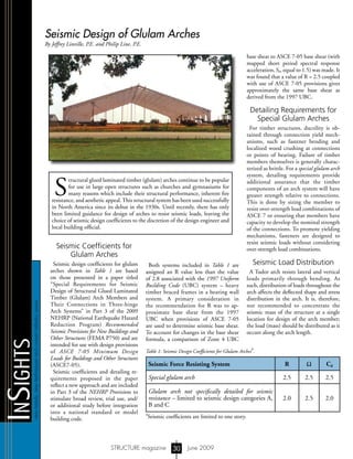 newtrends,newtechniquesandcurrentindustryissues
InSights
STRUCTURE magazine June 200930
Seismic Design of Glulam Arches
By Jeffrey Linville, P.E. and Philip Line, P.E.
S
tructural glued laminated timber (glulam) arches continue to be popular
for use in large open structures such as churches and gymnasiums for
many reasons which include their structural performance, inherent fire
resistance, and aesthetic appeal.This structural system has been used successfully
in North America since its debut in the 1930s. Until recently, there has only
been limited guidance for design of arches to resist seismic loads, leaving the
choice of seismic design coefficients to the discretion of the design engineer and
local building official.
Seismic Coefficients for
Glulam Arches
Seismic design coefficients for glulam
arches shown in Table 1 are based
on those presented in a paper titled
“Special Requirements for Seismic
Design of Structural Glued Laminated
Timber (Glulam) Arch Members and
Their Connections in Three-hinge
Arch Systems” in Part 3 of the 2009
NEHRP (National Earthquake Hazard
Reduction Program) Recommended
Seismic Provisions for New Buildings and
Other Structures (FEMA P750) and are
intended for use with design provisions
of ASCE 7-05 Minimum Design
Loads for Buildings and Other Structures
(ASCE7-05).
Seismic coefficients and detailing re-
quirements proposed in the paper
reflect a new approach and are included
in Part 3 of the NEHRP Provisions to
stimulate broad review, trial use, and/
or additional study before integration
into a national standard or model
building code.
base shear to ASCE 7-05 base shear (with
mapped short period spectral response
acceleration, Ss, equal to 1.5) was made. It
was found that a value of R = 2.5 coupled
with use of ASCE 7-05 provisions gives
approximately the same base shear as
derived from the 1997 UBC.
Detailing Requirements for
Special Glulam Arches
For timber structures, ductility is ob-
tained through connection yield mech-
anisms, such as fastener bending and
localized wood crushing at connections
or points of bearing. Failure of timber
members themselves is generally charac-
terized as brittle. For a special glulam arch
system, detailing requirements provide
additional assurance that the timber
components of an arch system will have
greater strength relative to connections.
This is done by sizing the member to
resist over-strength load combinations of
ASCE 7 or ensuring that members have
capacity to develop the nominal strength
of the connections. To promote yielding
mechanisms, fasteners are designed to
resist seismic loads without considering
over-strength load combinations.
Seismic Load Distribution
A Tudor arch resists lateral and vertical
loads primarily through bending. As
such, distribution of loads throughout the
arch affects the deflected shape and stress
distribution in the arch. It is, therefore,
not recommended to concentrate the
seismic mass of the structure at a single
location for design of the arch member;
the load (mass) should be distributed as it
occurs along the arch length.
Seismic Force Resisting System R Ω Cd
Special glulam arch 2.5 2.5 2.5
Glulam arch not specifically detailed for seismic
resistance – limited to seismic design categories A,
B and C
2.0 2.5 2.0
Table 1: Seismic Design Coefficients for Glulam Arches
a
.
a
Seismic coefficients are limited to one story.
Both systems included in Table 1 are
assigned an R value less than the value
of 2.8 associated with the 1997 Uniform
Building Code (UBC) system – heavy
timber braced frames in a bearing wall
system. A primary consideration in
the recommendation for R was to ap-
proximate base shear from the 1997
UBC when provisions of ASCE 7-05
are used to determine seismic base shear.
To account for changes in the base shear
formula, a comparison of Zone 4 UBC
S T R U C T U R E
®
m
agazine
Copyright
 