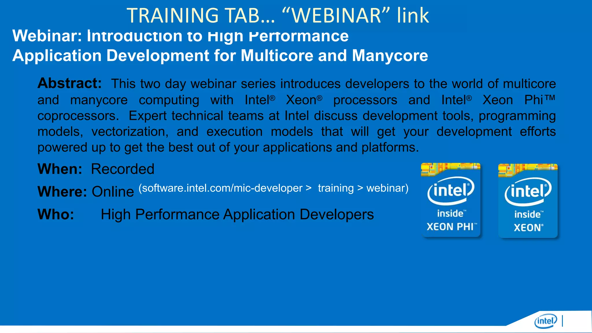 TRAINING TAB… “WEBINAR” link
Webinar: Introduction to High Performance
Application Development for Multicore and Manycore
Abstract: This two day webinar series introduces developers to the world of multicore
and manycore computing with Intel® Xeon® processors and Intel® Xeon Phi™
coprocessors. Expert technical teams at Intel discuss development tools, programming
models, vectorization, and execution models that will get your development efforts
powered up to get the best out of your applications and platforms.

When: Recorded
Where: Online (software.intel.com/mic-developer >
Who:

training > webinar)

High Performance Application Developers

 