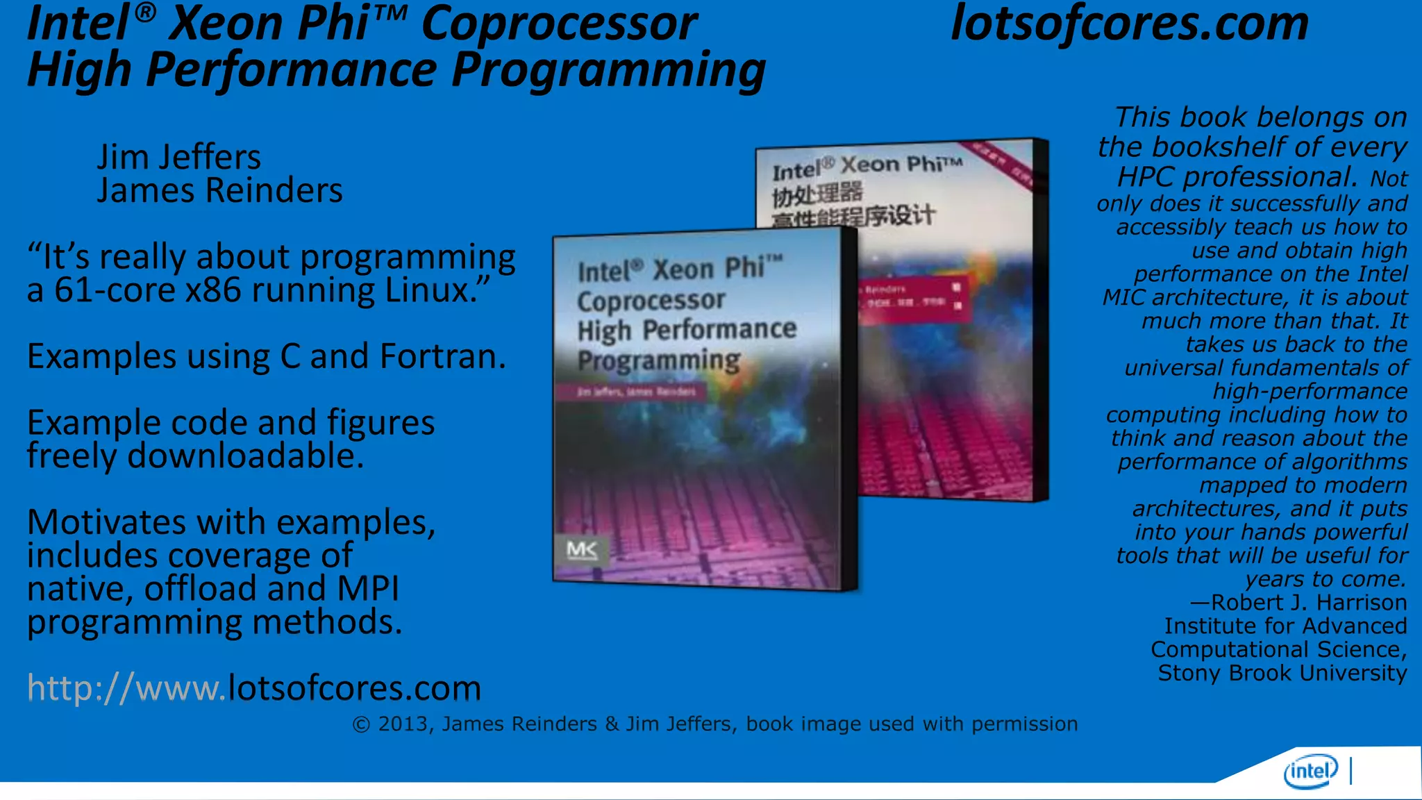 Intel® Xeon Phi™ Coprocessor
High Performance Programming

lotsofcores.com

Jim Jeffers
James Reinders

“It’s really about programming
a 61-core x86 running Linux.”
Examples using C and Fortran.

Example code and figures
freely downloadable.
Motivates with examples,
includes coverage of
native, offload and MPI
programming methods.
http://www.lotsofcores.com
© 2013, James Reinders & Jim Jeffers, book image used with permission

This book belongs on
the bookshelf of every
HPC professional. Not

only does it successfully and
accessibly teach us how to
use and obtain high
performance on the Intel
MIC architecture, it is about
much more than that. It
takes us back to the
universal fundamentals of
high-performance
computing including how to
think and reason about the
performance of algorithms
mapped to modern
architectures, and it puts
into your hands powerful
tools that will be useful for
years to come.
—Robert J. Harrison
Institute for Advanced
Computational Science,
Stony Brook University

 
