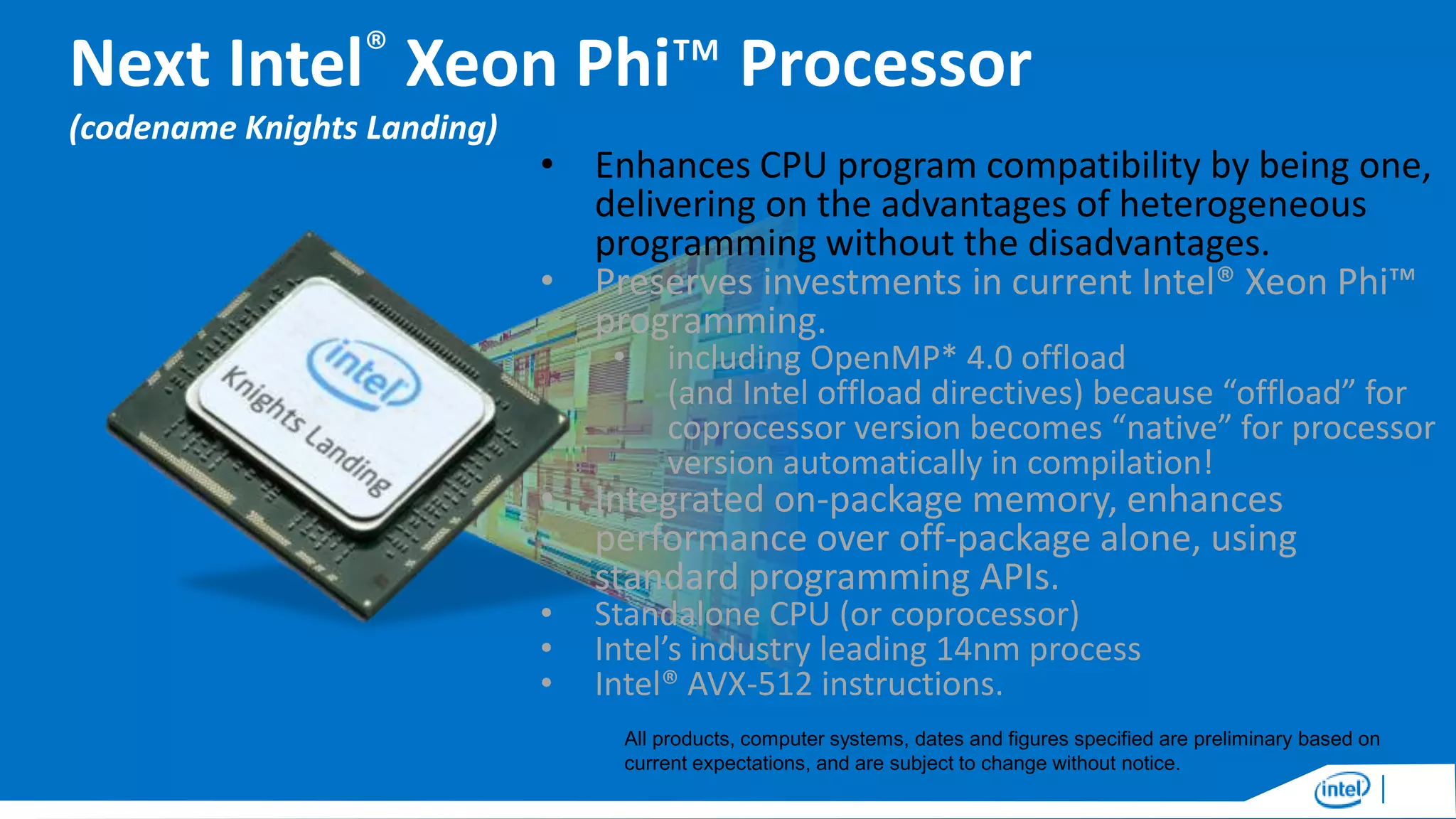 Next Intel® Xeon Phi™ Processor
(codename Knights Landing)

• Enhances CPU program compatibility by being one,
delivering on the advantages of heterogeneous
programming without the disadvantages.
• Preserves investments in current Intel® Xeon Phi™
programming.
•

including OpenMP* 4.0 offload
(and Intel offload directives) because “offload” for
coprocessor version becomes “native” for processor
version automatically in compilation!

• Integrated on-package memory, enhances
performance over off-package alone, using
standard programming APIs.
•
•
•

Standalone CPU (or coprocessor)
Intel’s industry leading 14nm process
Intel® AVX-512 instructions.

All products, computer systems, dates and figures specified are preliminary based on
current expectations, and are subject to change without notice.

 
