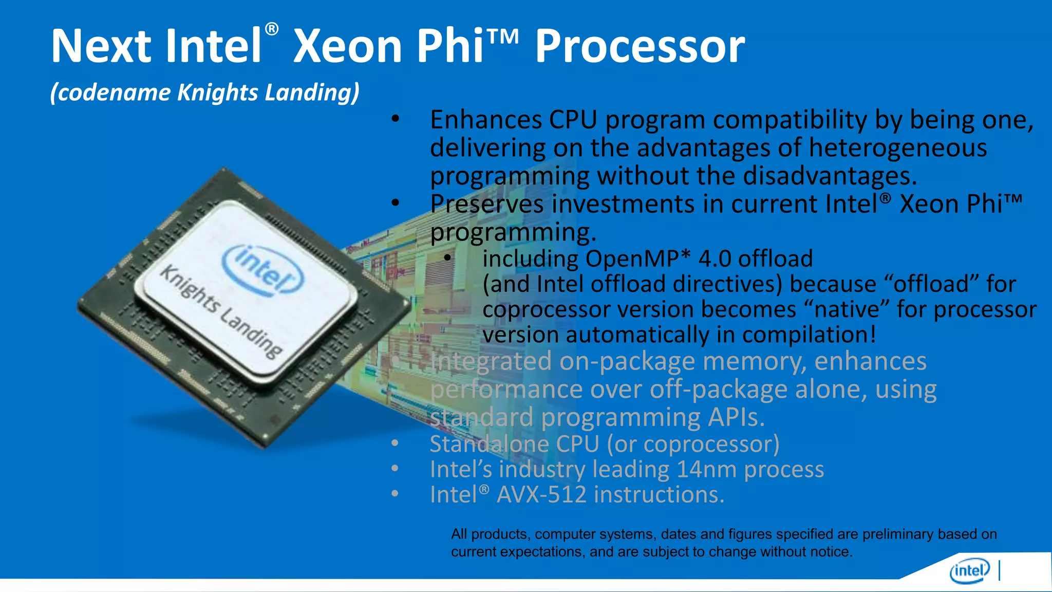 Next Intel® Xeon Phi™ Processor
(codename Knights Landing)

• Enhances CPU program compatibility by being one,
delivering on the advantages of heterogeneous
programming without the disadvantages.
• Preserves investments in current Intel® Xeon Phi™
programming.
•

including OpenMP* 4.0 offload
(and Intel offload directives) because “offload” for
coprocessor version becomes “native” for processor
version automatically in compilation!

• Integrated on-package memory, enhances
performance over off-package alone, using
standard programming APIs.
•
•
•

Standalone CPU (or coprocessor)
Intel’s industry leading 14nm process
Intel® AVX-512 instructions.

All products, computer systems, dates and figures specified are preliminary based on
current expectations, and are subject to change without notice.

 