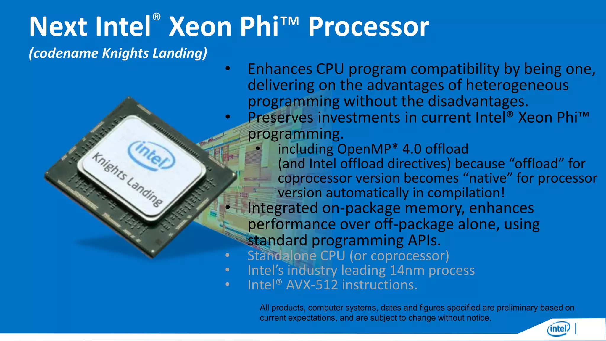 Next Intel® Xeon Phi™ Processor
(codename Knights Landing)

• Enhances CPU program compatibility by being one,
delivering on the advantages of heterogeneous
programming without the disadvantages.
• Preserves investments in current Intel® Xeon Phi™
programming.
•

including OpenMP* 4.0 offload
(and Intel offload directives) because “offload” for
coprocessor version becomes “native” for processor
version automatically in compilation!

• Integrated on-package memory, enhances
performance over off-package alone, using
standard programming APIs.
•
•
•

Standalone CPU (or coprocessor)
Intel’s industry leading 14nm process
Intel® AVX-512 instructions.

All products, computer systems, dates and figures specified are preliminary based on
current expectations, and are subject to change without notice.

 