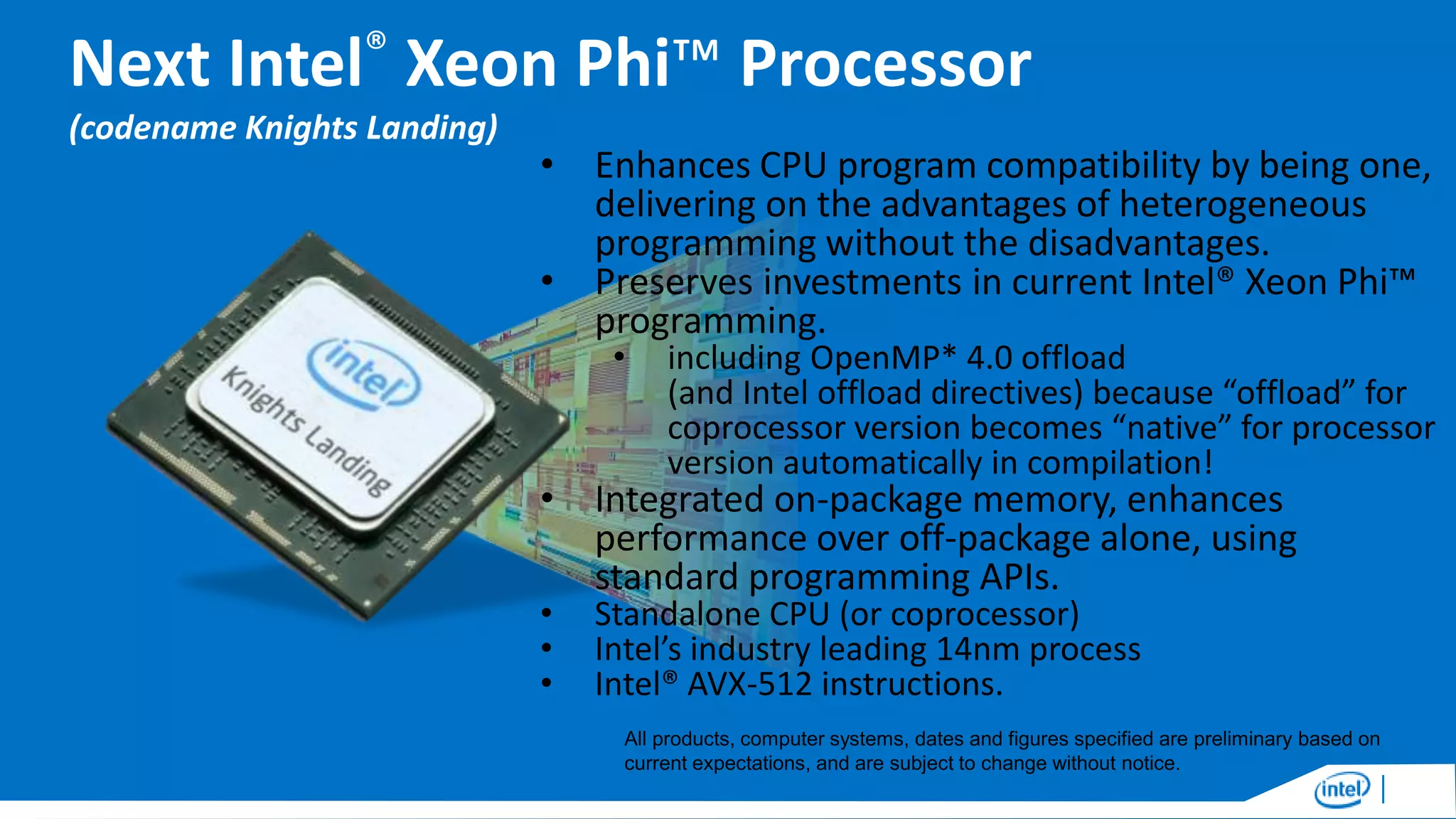 Next Intel® Xeon Phi™ Processor
(codename Knights Landing)

• Enhances CPU program compatibility by being one,
delivering on the advantages of heterogeneous
programming without the disadvantages.
• Preserves investments in current Intel® Xeon Phi™
programming.
•

including OpenMP* 4.0 offload
(and Intel offload directives) because “offload” for
coprocessor version becomes “native” for processor
version automatically in compilation!

• Integrated on-package memory, enhances
performance over off-package alone, using
standard programming APIs.
•
•
•

Standalone CPU (or coprocessor)
Intel’s industry leading 14nm process
Intel® AVX-512 instructions.

All products, computer systems, dates and figures specified are preliminary based on
current expectations, and are subject to change without notice.

 