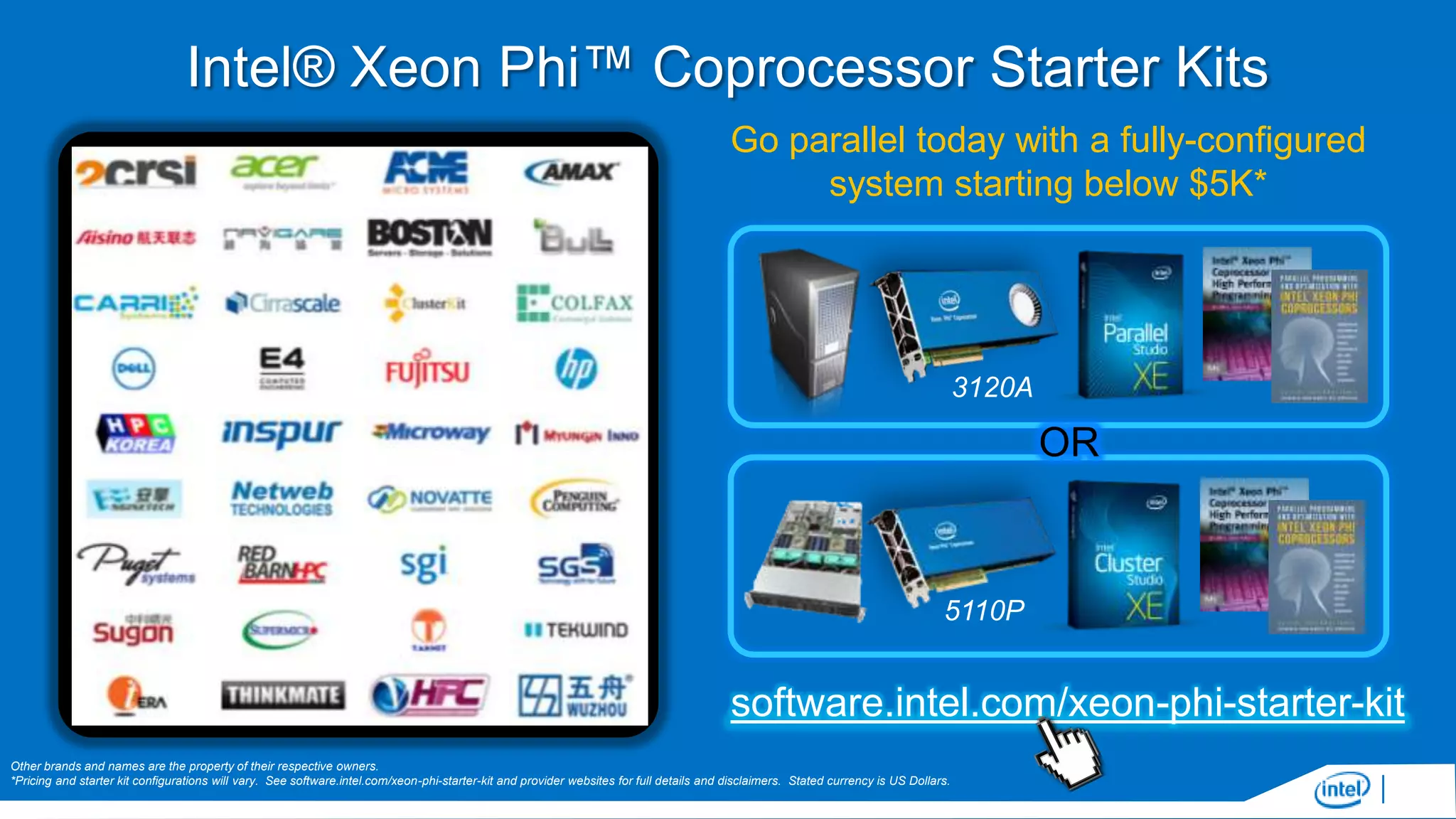 Intel® Xeon Phi™ Coprocessor Starter Kits
Go parallel today with a fully-configured
system starting below $5K*

3120A

OR

5110P

software.intel.com/xeon-phi-starter-kit
Other brands and names are the property of their respective owners.
*Pricing and starter kit configurations will vary. See software.intel.com/xeon-phi-starter-kit and provider websites for full details and disclaimers. Stated currency is US Dollars.

 