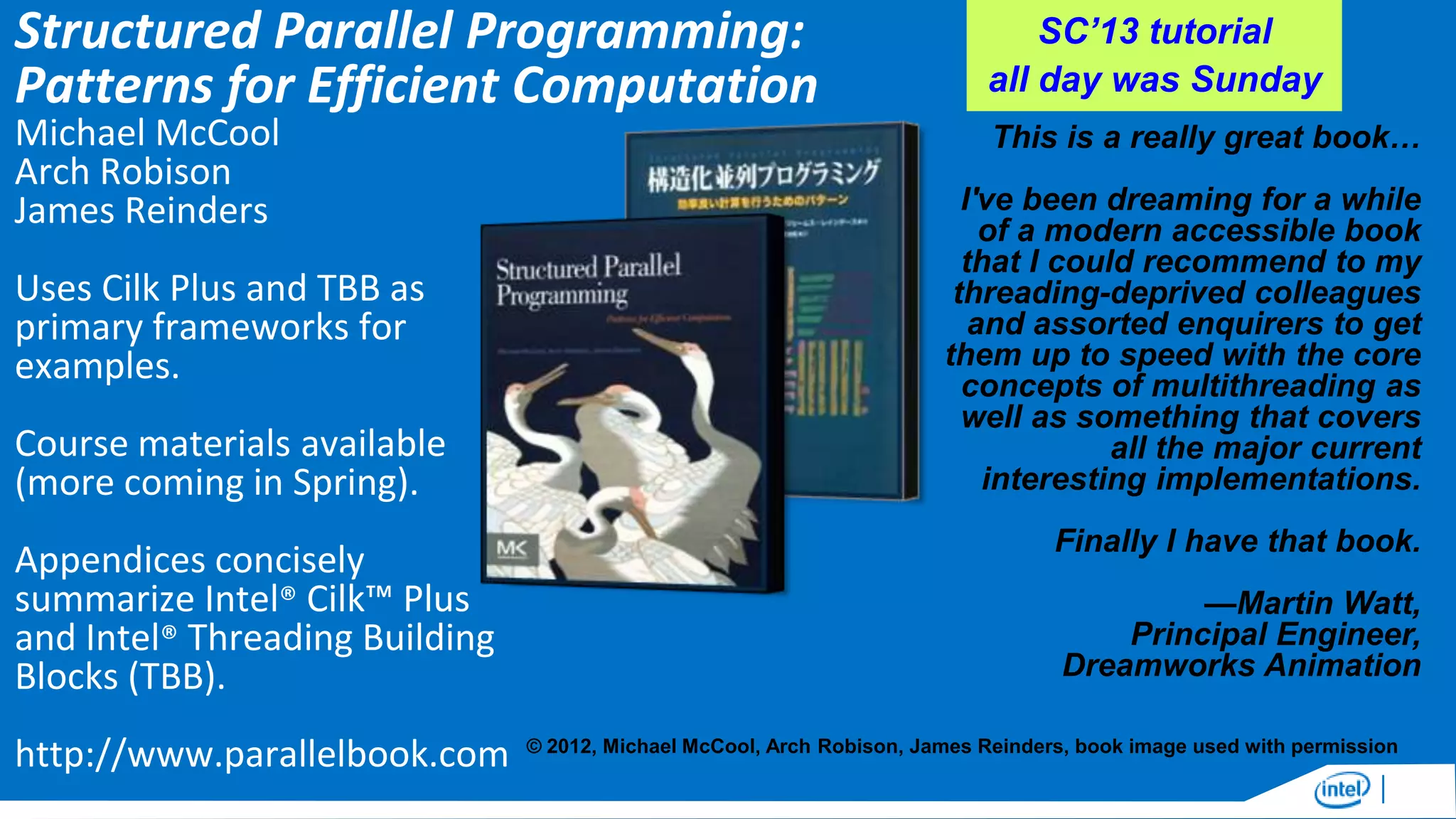 Structured Parallel Programming:
Patterns for Efficient Computation
Michael McCool
Arch Robison
James Reinders

Uses Cilk Plus and TBB as
primary frameworks for
examples.
Course materials available
(more coming in Spring).
Appendices concisely
summarize Intel® Cilk™ Plus
and Intel® Threading Building
Blocks (TBB).

http://www.parallelbook.com

SC’13 tutorial
all day was Sunday
This is a really great book…
I've been dreaming for a while
of a modern accessible book
that I could recommend to my
threading-deprived colleagues
and assorted enquirers to get
them up to speed with the core
concepts of multithreading as
well as something that covers
all the major current
interesting implementations.
Finally I have that book.
—Martin Watt,
Principal Engineer,
Dreamworks Animation

© 2012, Michael McCool, Arch Robison, James Reinders, book image used with permission

 