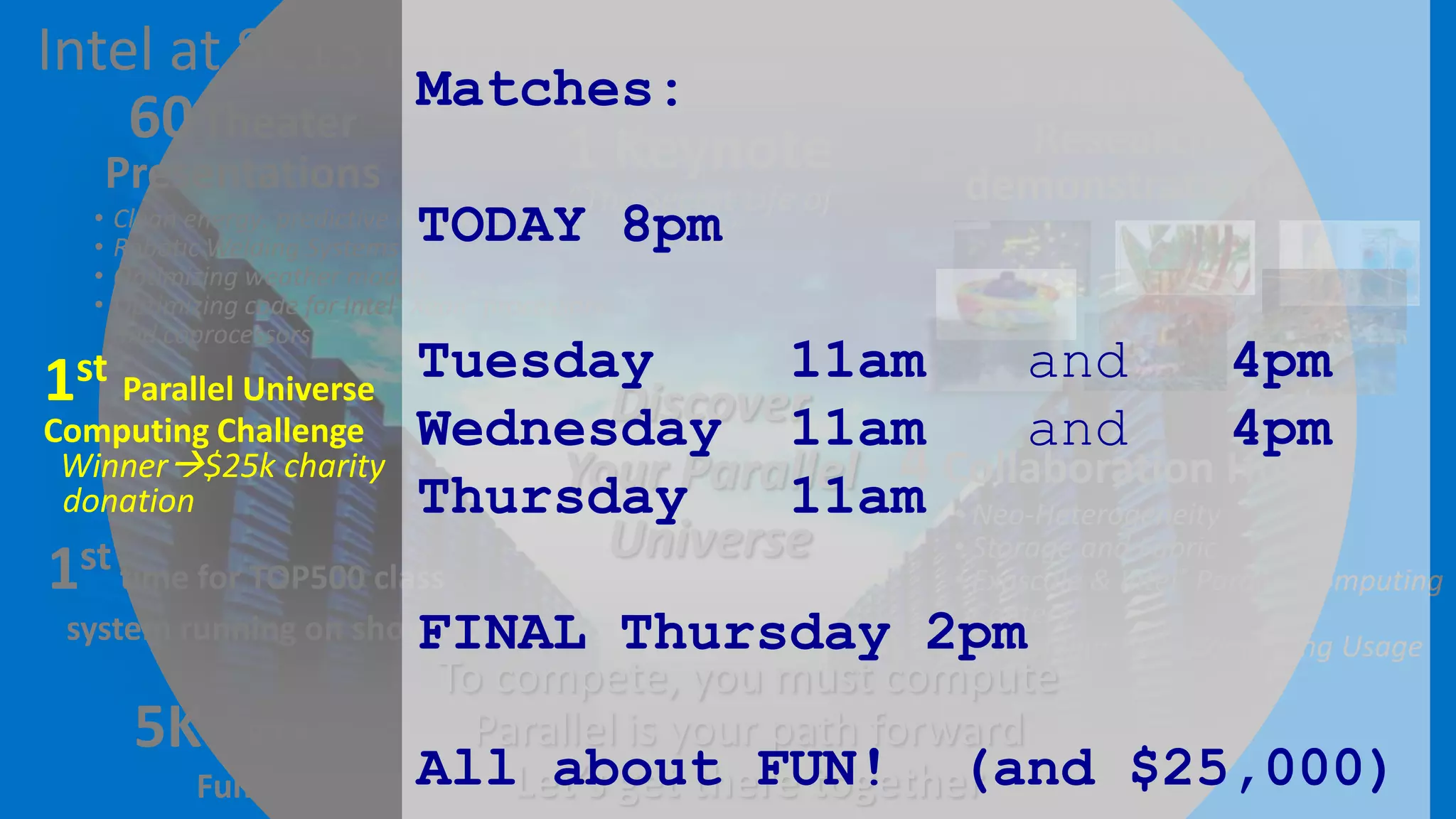 Intel at SC13 includes…
Matches:
60 Theater
1 Keynote
Presentations

•
•
•
•

“The Secret Life of
TODAY 8pm
Data”

Clean energy: predictive modeling
Robotic Welding Systems
Optimizing weather models
Optimizing code for Intel® Xeon® processors
and coprocessors

9 Industry &

Research
demonstrations

11am
and
4pm
1st Parallel Universe Tuesday
Discover
Computing Challenge Wednesday
11am
and
4pm
Winner$25k charity
Your Parallel 4 Collaboration Hubs
donation
Thursday
11am

1st time for TOP500 class

system running on show floor
FINAL

5K ICR Charity
Fun Run

Universe

• Neo-Heterogeneity
• Storage and Fabric
• Exascale & Intel® Parallel Computing
Centers
• Expanding Tech. Computing Usage

Thursday 2pm

To compete, you must compute
Parallel is your path forward
AllLet’s get there together
about FUN! (and $25,000)

 