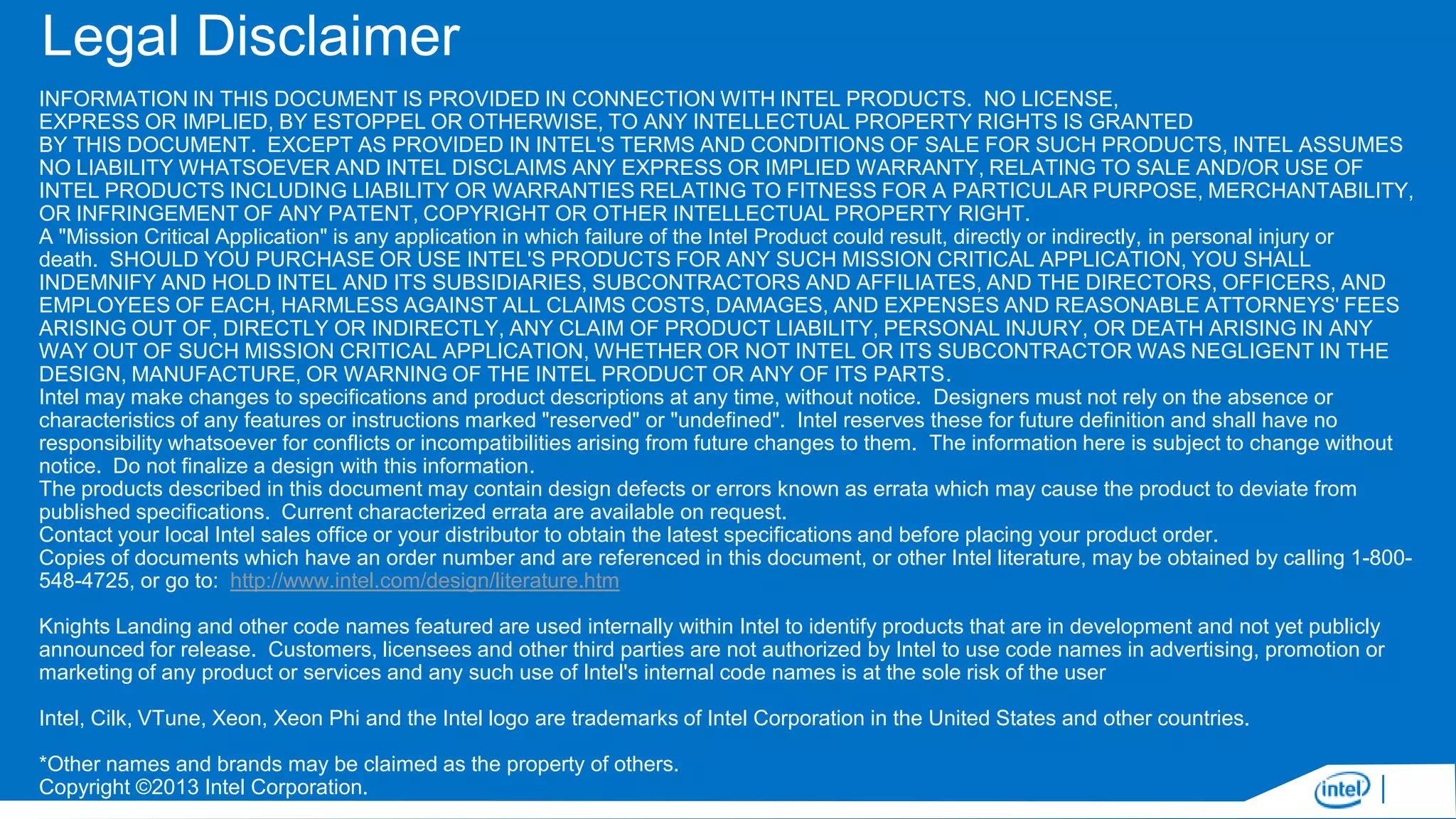 Legal Disclaimer
INFORMATION IN THIS DOCUMENT IS PROVIDED IN CONNECTION WITH INTEL PRODUCTS. NO LICENSE,
EXPRESS OR IMPLIED, BY ESTOPPEL OR OTHERWISE, TO ANY INTELLECTUAL PROPERTY RIGHTS IS GRANTED
BY THIS DOCUMENT. EXCEPT AS PROVIDED IN INTEL'S TERMS AND CONDITIONS OF SALE FOR SUCH PRODUCTS, INTEL ASSUMES
NO LIABILITY WHATSOEVER AND INTEL DISCLAIMS ANY EXPRESS OR IMPLIED WARRANTY, RELATING TO SALE AND/OR USE OF
INTEL PRODUCTS INCLUDING LIABILITY OR WARRANTIES RELATING TO FITNESS FOR A PARTICULAR PURPOSE, MERCHANTABILITY,
OR INFRINGEMENT OF ANY PATENT, COPYRIGHT OR OTHER INTELLECTUAL PROPERTY RIGHT.
A "Mission Critical Application" is any application in which failure of the Intel Product could result, directly or indirectly, in personal injury or
death. SHOULD YOU PURCHASE OR USE INTEL'S PRODUCTS FOR ANY SUCH MISSION CRITICAL APPLICATION, YOU SHALL
INDEMNIFY AND HOLD INTEL AND ITS SUBSIDIARIES, SUBCONTRACTORS AND AFFILIATES, AND THE DIRECTORS, OFFICERS, AND
EMPLOYEES OF EACH, HARMLESS AGAINST ALL CLAIMS COSTS, DAMAGES, AND EXPENSES AND REASONABLE ATTORNEYS' FEES
ARISING OUT OF, DIRECTLY OR INDIRECTLY, ANY CLAIM OF PRODUCT LIABILITY, PERSONAL INJURY, OR DEATH ARISING IN ANY
WAY OUT OF SUCH MISSION CRITICAL APPLICATION, WHETHER OR NOT INTEL OR ITS SUBCONTRACTOR WAS NEGLIGENT IN THE
DESIGN, MANUFACTURE, OR WARNING OF THE INTEL PRODUCT OR ANY OF ITS PARTS.
Intel may make changes to specifications and product descriptions at any time, without notice. Designers must not rely on the absence or
characteristics of any features or instructions marked "reserved" or "undefined". Intel reserves these for future definition and shall have no
responsibility whatsoever for conflicts or incompatibilities arising from future changes to them. The information here is subject to change without
notice. Do not finalize a design with this information.
The products described in this document may contain design defects or errors known as errata which may cause the product to deviate from
published specifications. Current characterized errata are available on request.
Contact your local Intel sales office or your distributor to obtain the latest specifications and before placing your product order.
Copies of documents which have an order number and are referenced in this document, or other Intel literature, may be obtained by calling 1-800548-4725, or go to: http://www.intel.com/design/literature.htm
Knights Landing and other code names featured are used internally within Intel to identify products that are in development and not yet publicly
announced for release. Customers, licensees and other third parties are not authorized by Intel to use code names in advertising, promotion or
marketing of any product or services and any such use of Intel's internal code names is at the sole risk of the user
Intel, Cilk, VTune, Xeon, Xeon Phi and the Intel logo are trademarks of Intel Corporation in the United States and other countries.
*Other names and brands may be claimed as the property of others.
Copyright ©2013 Intel Corporation.

 