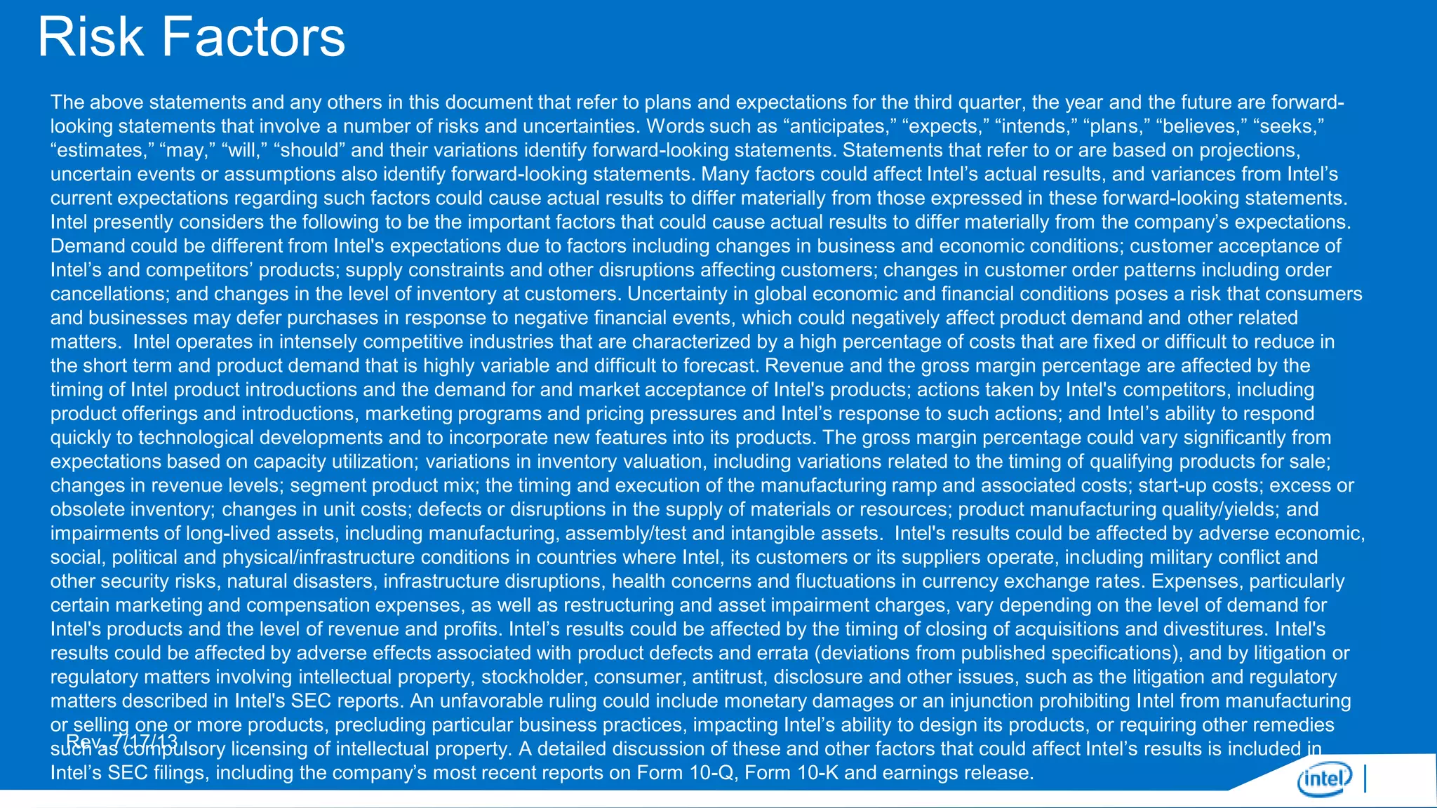 Risk Factors
The above statements and any others in this document that refer to plans and expectations for the third quarter, the year and the future are forwardlooking statements that involve a number of risks and uncertainties. Words such as “anticipates,” “expects,” “intends,” “plans,” “believes,” “seeks,”
“estimates,” “may,” “will,” “should” and their variations identify forward-looking statements. Statements that refer to or are based on projections,
uncertain events or assumptions also identify forward-looking statements. Many factors could affect Intel’s actual results, and variances from Intel’s
current expectations regarding such factors could cause actual results to differ materially from those expressed in these forward-looking statements.
Intel presently considers the following to be the important factors that could cause actual results to differ materially from the company’s expectations.
Demand could be different from Intel's expectations due to factors including changes in business and economic conditions; customer acceptance of
Intel’s and competitors’ products; supply constraints and other disruptions affecting customers; changes in customer order patterns including order
cancellations; and changes in the level of inventory at customers. Uncertainty in global economic and financial conditions poses a risk that consumers
and businesses may defer purchases in response to negative financial events, which could negatively affect product demand and other related
matters. Intel operates in intensely competitive industries that are characterized by a high percentage of costs that are fixed or difficult to reduce in
the short term and product demand that is highly variable and difficult to forecast. Revenue and the gross margin percentage are affected by the
timing of Intel product introductions and the demand for and market acceptance of Intel's products; actions taken by Intel's competitors, including
product offerings and introductions, marketing programs and pricing pressures and Intel’s response to such actions; and Intel’s ability to respond
quickly to technological developments and to incorporate new features into its products. The gross margin percentage could vary significantly from
expectations based on capacity utilization; variations in inventory valuation, including variations related to the timing of qualifying products for sale;
changes in revenue levels; segment product mix; the timing and execution of the manufacturing ramp and associated costs; start-up costs; excess or
obsolete inventory; changes in unit costs; defects or disruptions in the supply of materials or resources; product manufacturing quality/yields; and
impairments of long-lived assets, including manufacturing, assembly/test and intangible assets. Intel's results could be affected by adverse economic,
social, political and physical/infrastructure conditions in countries where Intel, its customers or its suppliers operate, including military conflict and
other security risks, natural disasters, infrastructure disruptions, health concerns and fluctuations in currency exchange rates. Expenses, particularly
certain marketing and compensation expenses, as well as restructuring and asset impairment charges, vary depending on the level of demand for
Intel's products and the level of revenue and profits. Intel’s results could be affected by the timing of closing of acquisitions and divestitures. Intel's
results could be affected by adverse effects associated with product defects and errata (deviations from published specifications), and by litigation or
regulatory matters involving intellectual property, stockholder, consumer, antitrust, disclosure and other issues, such as the litigation and regulatory
matters described in Intel's SEC reports. An unfavorable ruling could include monetary damages or an injunction prohibiting Intel from manufacturing
or selling one or more products, precluding particular business practices, impacting Intel’s ability to design its products, or requiring other remedies
Rev. 7/17/13
such as compulsory licensing of intellectual property. A detailed discussion of these and other factors that could affect Intel’s results is included in
Intel’s SEC filings, including the company’s most recent reports on Form 10-Q, Form 10-K and earnings release.

 