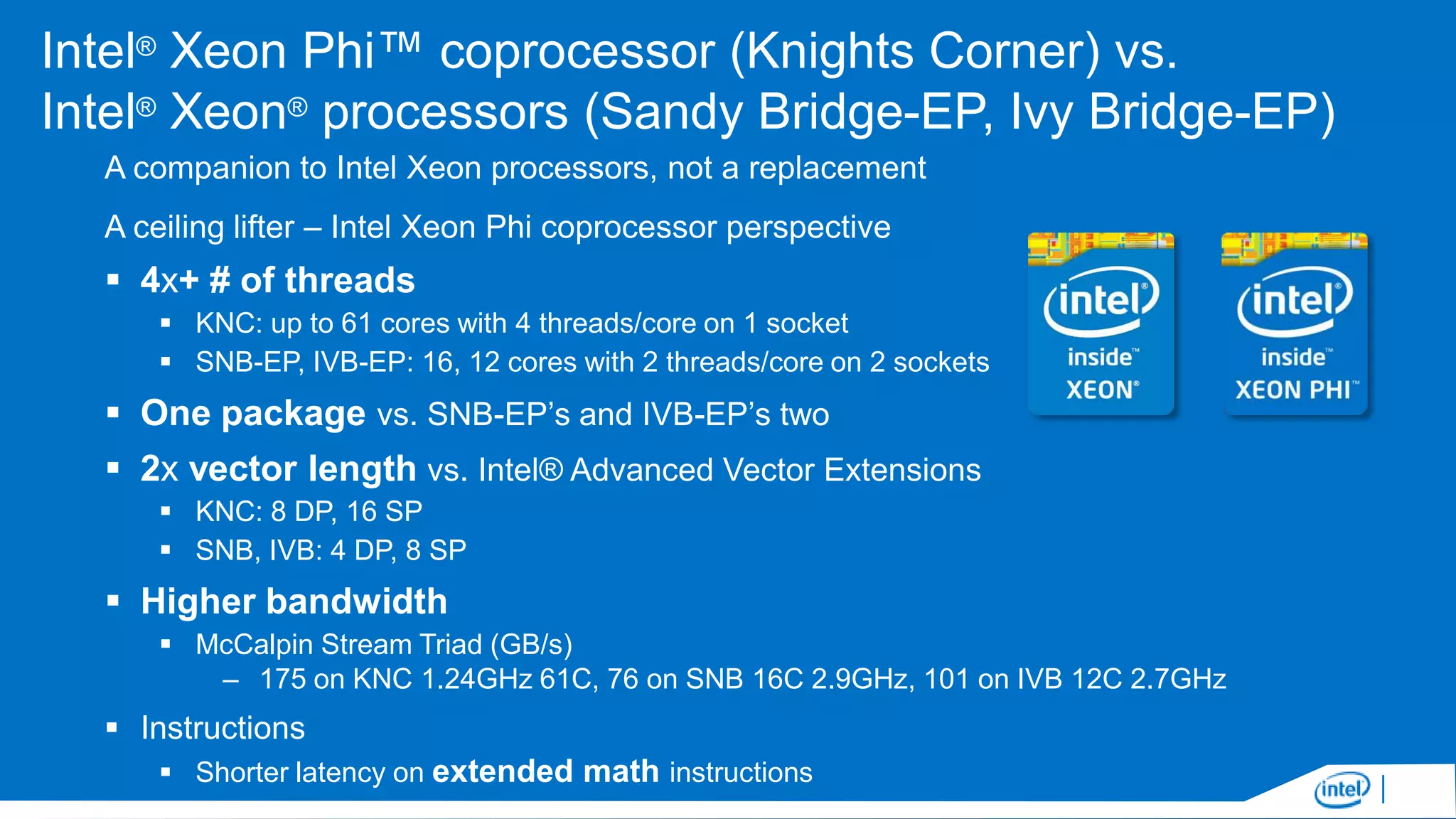 Intel® Xeon Phi™ coprocessor (Knights Corner) vs.
Intel® Xeon® processors (Sandy Bridge-EP, Ivy Bridge-EP)
A companion to Intel Xeon processors, not a replacement
A ceiling lifter – Intel Xeon Phi coprocessor perspective

 4x+ # of threads
 KNC: up to 61 cores with 4 threads/core on 1 socket
 SNB-EP, IVB-EP: 16, 12 cores with 2 threads/core on 2 sockets

 One package vs. SNB-EP’s and IVB-EP’s two
 2x vector length vs. Intel® Advanced Vector Extensions
 KNC: 8 DP, 16 SP
 SNB, IVB: 4 DP, 8 SP

 Higher bandwidth
 McCalpin Stream Triad (GB/s)
– 175 on KNC 1.24GHz 61C, 76 on SNB 16C 2.9GHz, 101 on IVB 12C 2.7GHz

 Instructions
 Shorter latency on extended math instructions

 