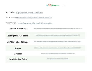 11
GITHUB : https://github.com/in28minutes
UDEMY : https://www.udemy.com/user/in28minutes/
YOUTUBE : https://www.youtube.com/rithustutorials
Java EE Made Easy https://www.udemy.com/java-ee-design-patterns-architecture-and-frameworks/?couponCode=EEPATTERNS-PDF-1
Spring MVC – 25 Steps https://www.udemy.com/spring-mvc-tutorial-for-beginners-step-by-step/?couponCode=SPRNGMVC-PDF-1
JSP Servlets – 25 Steps https://www.udemy.com/learn-java-servlets-and-jsp-web-application-in-25-steps/?couponCode=JSPSRVLT-PDF-1
Maven https://www.udemy.com/learn-maven-java-dependency-management-in-20-steps/?couponCode=MAVEN-PDF-1
C Puzzles https://www.udemy.com/c-puzzles-for-beginners/?couponCode=CPUZZLES-PDF-1
Java Interview Guide https://gumroad.com/l/JavaInterviewGuide/website
 