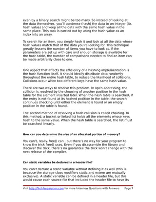 even by a binary search might be too many. So instead of looking at
the data themselves, you’ll condense (hash) the data to an integer (its
hash value) and keep all the data with the same hash value in the
same place. This task is carried out by using the hash value as an
index into an array.
To search for an item, you simply hash it and look at all the data whose
hash values match that of the data you’re looking for. This technique
greatly lessens the number of items you have to look at. If the
parameters are set up with care and enough storage is available for
the hash table, the number of comparisons needed to find an item can
be made arbitrarily close to one.
One aspect that affects the efficiency of a hashing implementation is
the hash function itself. It should ideally distribute data randomly
throughout the entire hash table, to reduce the likelihood of collisions.
Collisions occur when two different keys have the same hash value.
There are two ways to resolve this problem. In open addressing, the
collision is resolved by the choosing of another position in the hash
table for the element inserted later. When the hash table is searched, if
the entry is not found at its hashed position in the table, the search
continues checking until either the element is found or an empty
position in the table is found.
The second method of resolving a hash collision is called chaining. In
this method, a bucket or linked list holds all the elements whose keys
hash to the same value. When the hash table is searched, the list must
be searched linearly.
How can you determine the size of an allocated portion of memory?
You can’t, really. free() can , but there’s no way for your program to
know the trick free() uses. Even if you disassemble the library and
discover the trick, there’s no guarantee the trick won’t change with the
next release of the compiler.
Can static variables be declared in a header file?
You can’t declare a static variable without defining it as well (this is
because the storage class modifiers static and extern are mutually
exclusive). A static variable can be defined in a header file, but this
would cause each source file that included the header file to have its
Visit http://TechPreparation.com for more Interview Questions with Answers Page 7
 