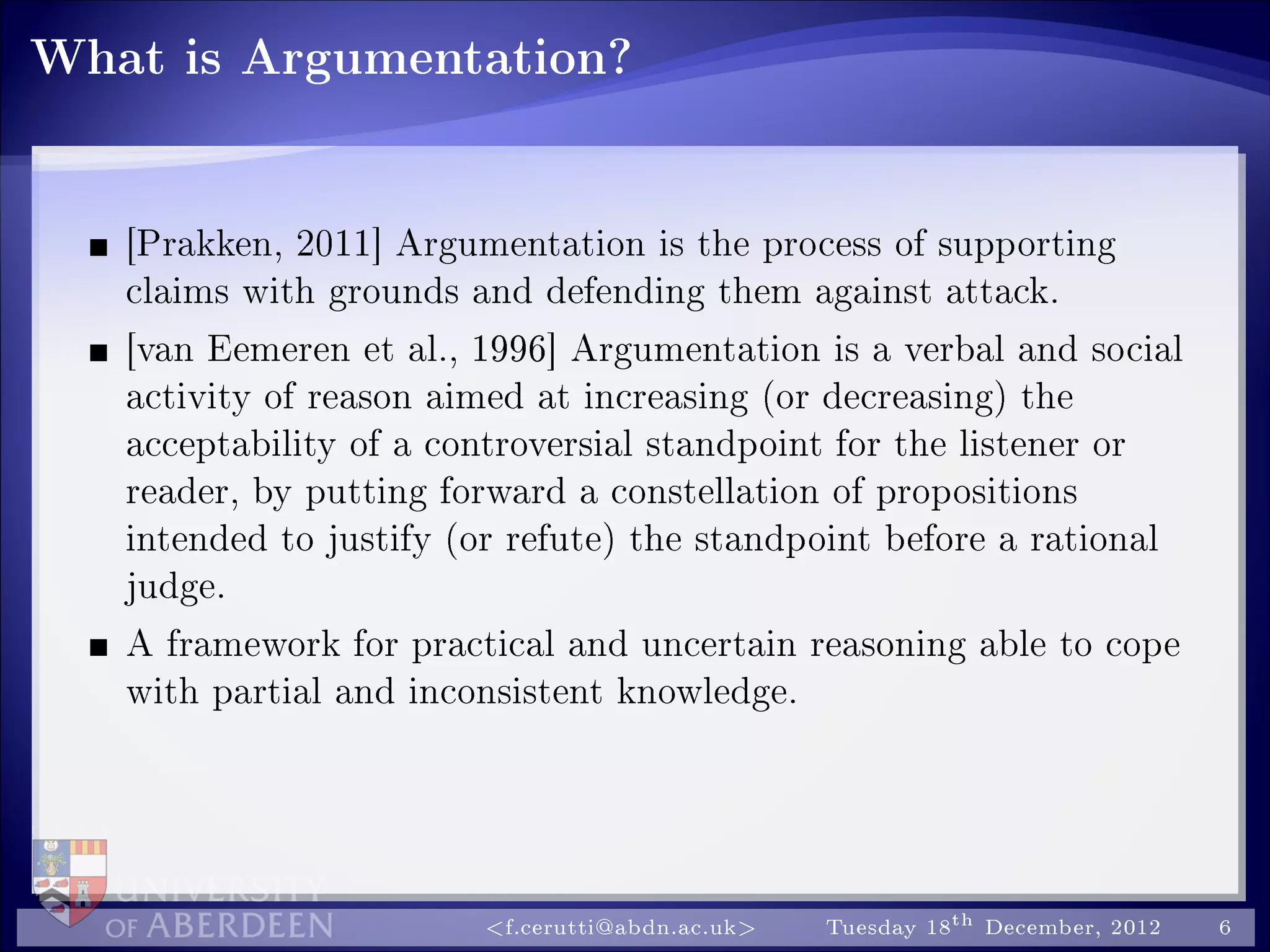 What is Argumentation?
[Prakken, 2011] Argumentation is the process of supporting
claims with grounds and defending them against attack.
[van Eemeren et al., 1996] Argumentation is a verbal and social
activity of reason aimed at increasing (or decreasing) the
acceptability of a controversial standpoint for the listener or
reader, by putting forward a constellation of propositions
intended to justify (or refute) the standpoint before a rational
judge.
A framework for practical and uncertain reasoning able to cope
with partial and inconsistent knowledge.
f.cerutti@abdn.ac.uk Tuesday 18th December, 2012 6
 