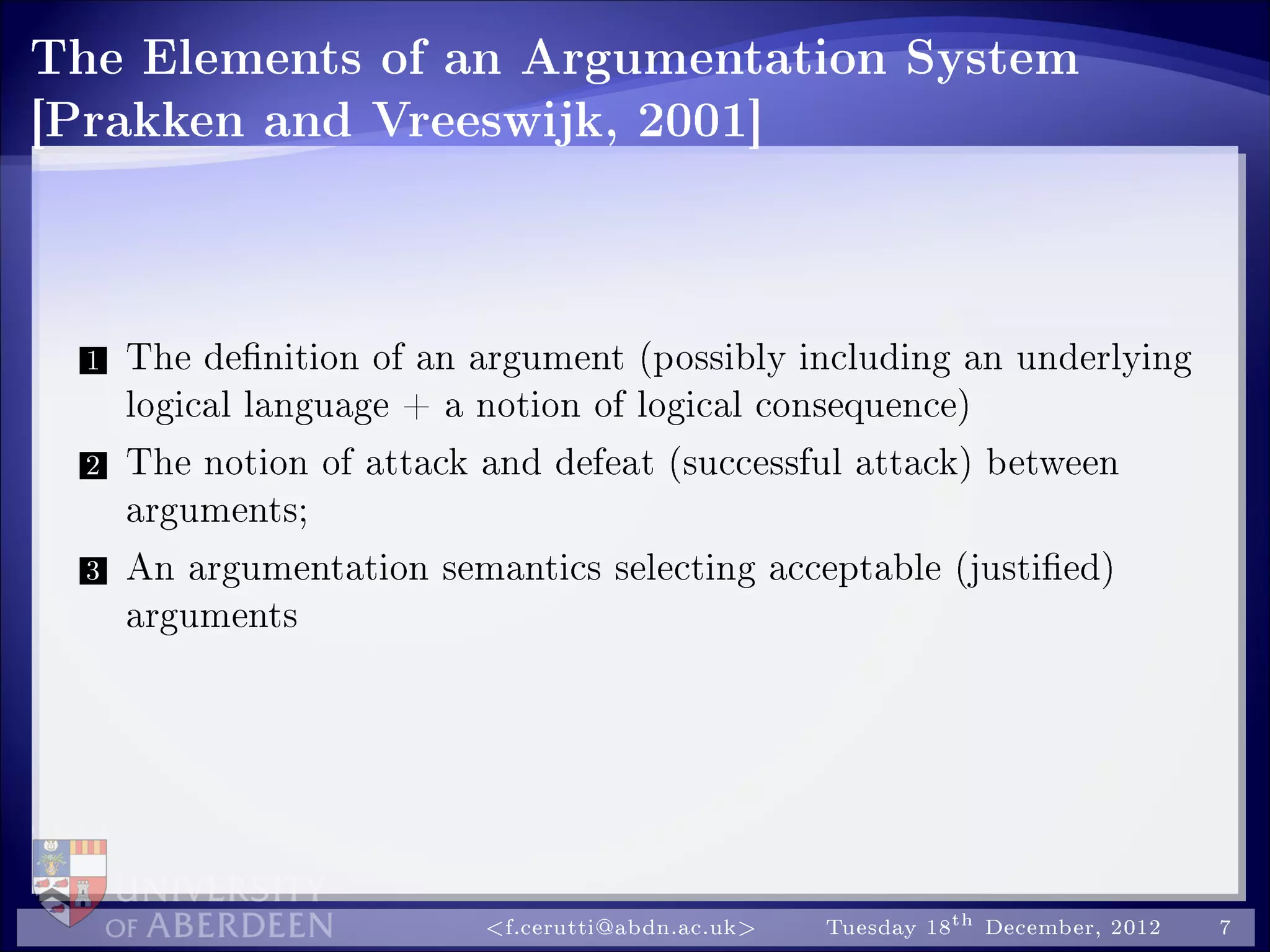 The Elements of an Argumentation System
[Prakken and Vreeswijk, 2001]
1 The denition of an argument (possibly including an underlying
logical language + a notion of logical consequence)
2 The notion of attack and defeat (successful attack) between
arguments;
3 An argumentation semantics selecting acceptable (justied)
arguments
f.cerutti@abdn.ac.uk Tuesday 18th December, 2012 7
 