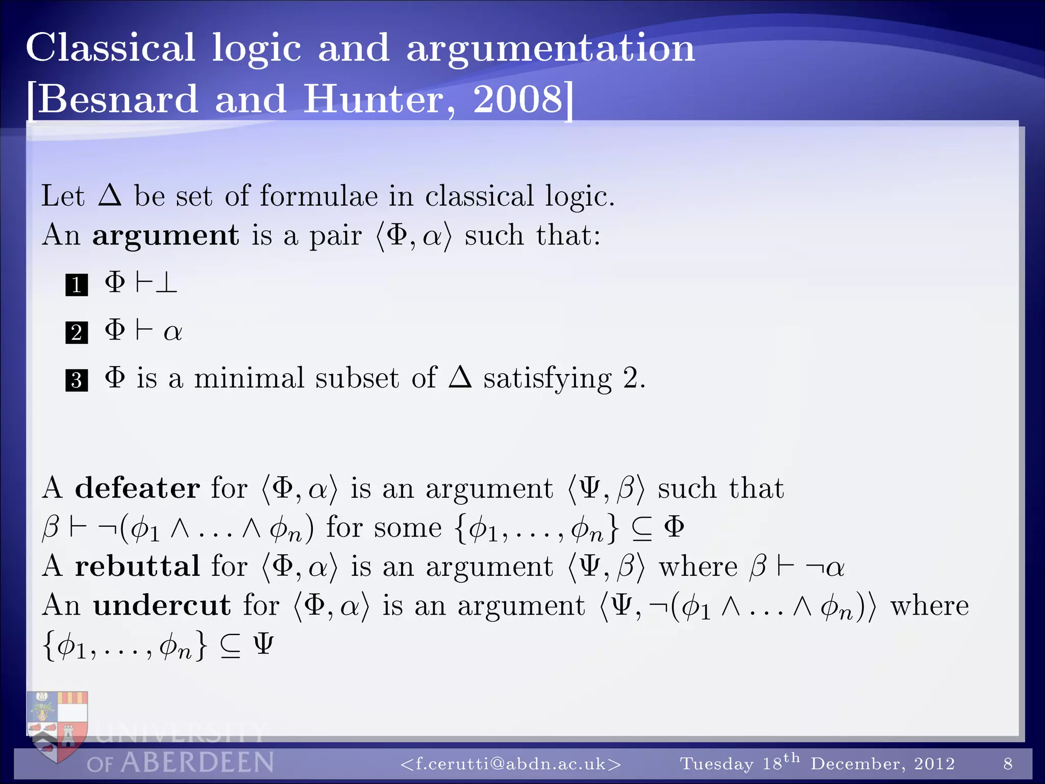 Classical logic and argumentation
[Besnard and Hunter, 2008]
Let ∆ be set of formulae in classical logic.
An argument is a pair Φ, α such that:
1 Φ ⊥
2 Φ α
3 Φ is a minimal subset of ∆ satisfying 2.
A defeater for Φ, α is an argument Ψ, β such that
β ¬(φ1 ∧ . . . ∧ φn) for some {φ1, . . . , φn} ⊆ Φ
A rebuttal for Φ, α is an argument Ψ, β where β ¬α
An undercut for Φ, α is an argument Ψ, ¬(φ1 ∧ . . . ∧ φn) where
{φ1, . . . , φn} ⊆ Ψ
f.cerutti@abdn.ac.uk Tuesday 18th December, 2012 8
 
