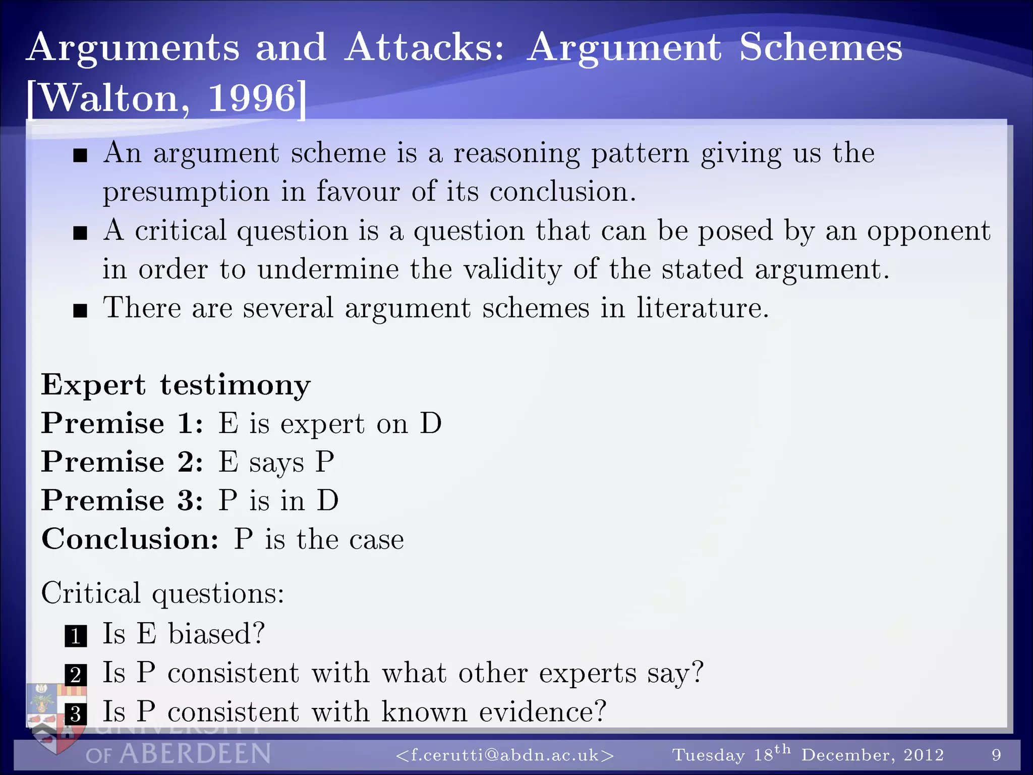 Arguments and Attacks: Argument Schemes
[Walton, 1996]
An argument scheme is a reasoning pattern giving us the
presumption in favour of its conclusion.
A critical question is a question that can be posed by an opponent
in order to undermine the validity of the stated argument.
There are several argument schemes in literature.
Expert testimony
Premise 1: E is expert on D
Premise 2: E says P
Premise 3: P is in D
Conclusion: P is the case
Critical questions:
1 Is E biased?
2 Is P consistent with what other experts say?
3 Is P consistent with known evidence?
f.cerutti@abdn.ac.uk Tuesday 18th December, 2012 9
 