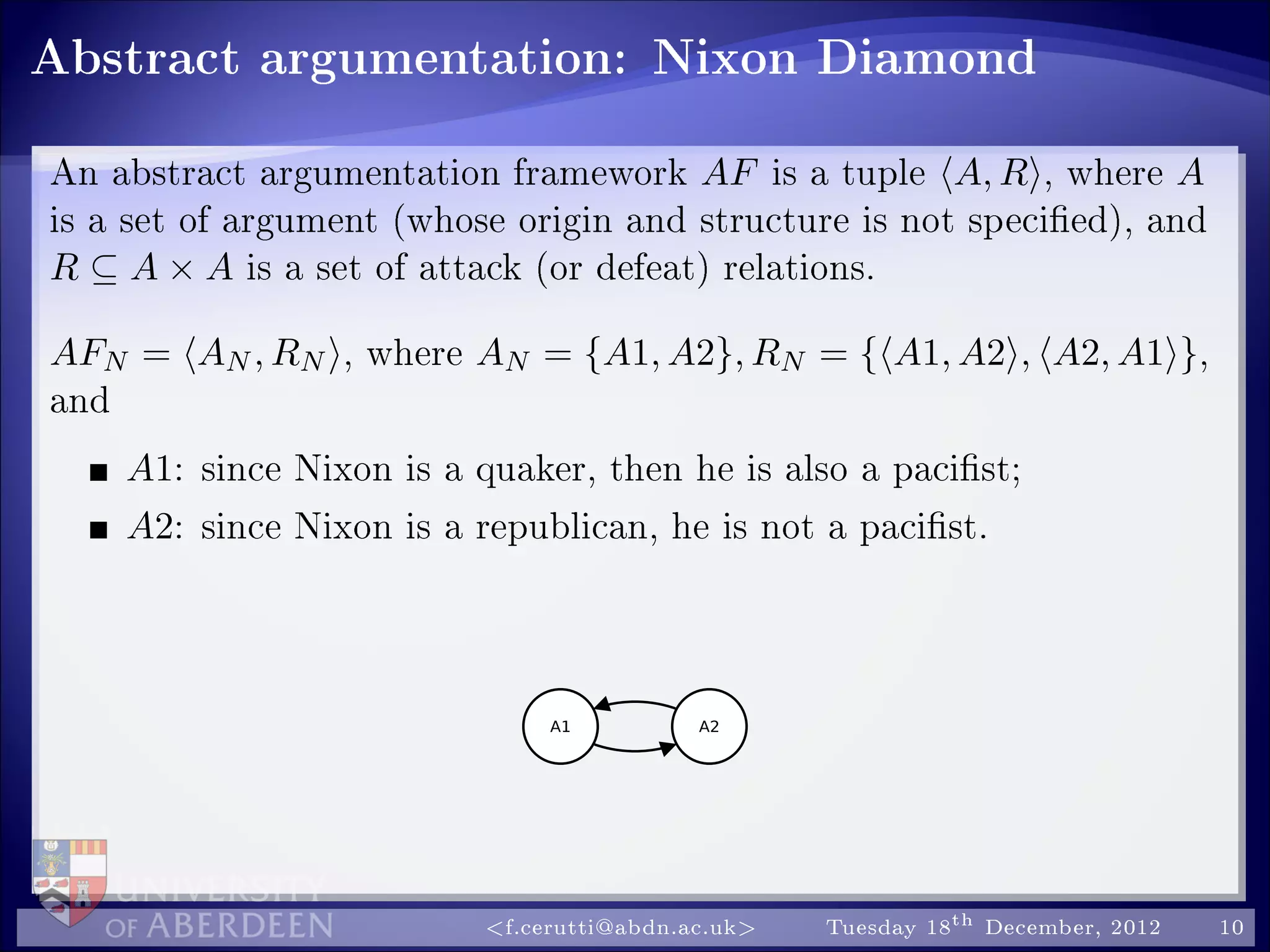 Abstract argumentation: Nixon Diamond
An abstract argumentation framework AF is a tuple A, R , where A
is a set of argument (whose origin and structure is not specied), and
R ⊆ A × A is a set of attack (or defeat) relations.
AFN = AN , RN , where AN = {A1, A2}, RN = { A1, A2 , A2, A1 },
and
A1: since Nixon is a quaker, then he is also a pacist;
A2: since Nixon is a republican, he is not a pacist.
f.cerutti@abdn.ac.uk Tuesday 18th December, 2012 10
 