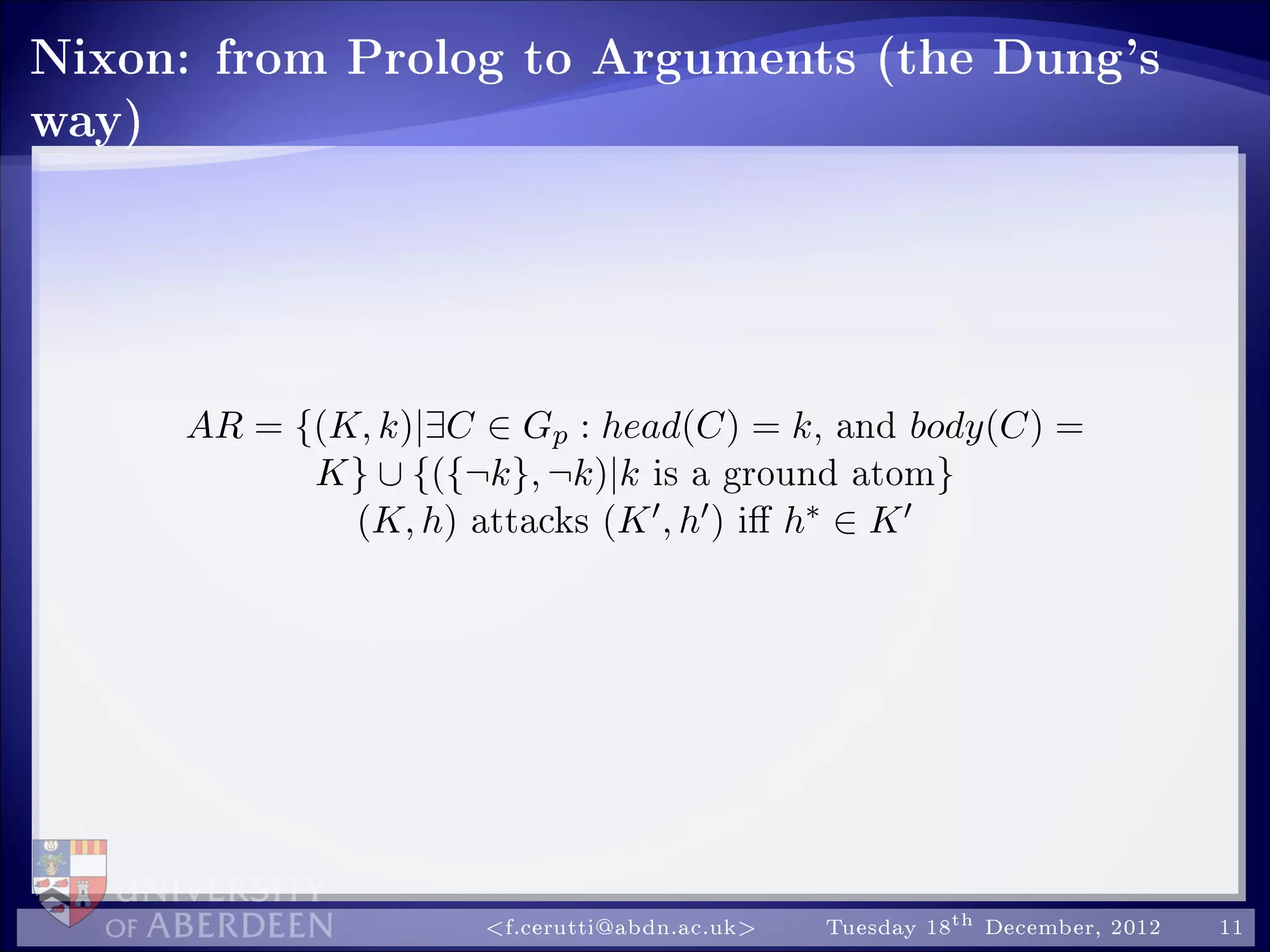 Nixon: from Prolog to Arguments (the Dung's
way)
AR = {(K, k)|∃C ∈ Gp : head(C) = k, and body(C) =
K} ∪ {({¬k}, ¬k)|k is a ground atom}
(K, h) attacks (K , h ) i h∗ ∈ K
f.cerutti@abdn.ac.uk Tuesday 18th December, 2012 11
 