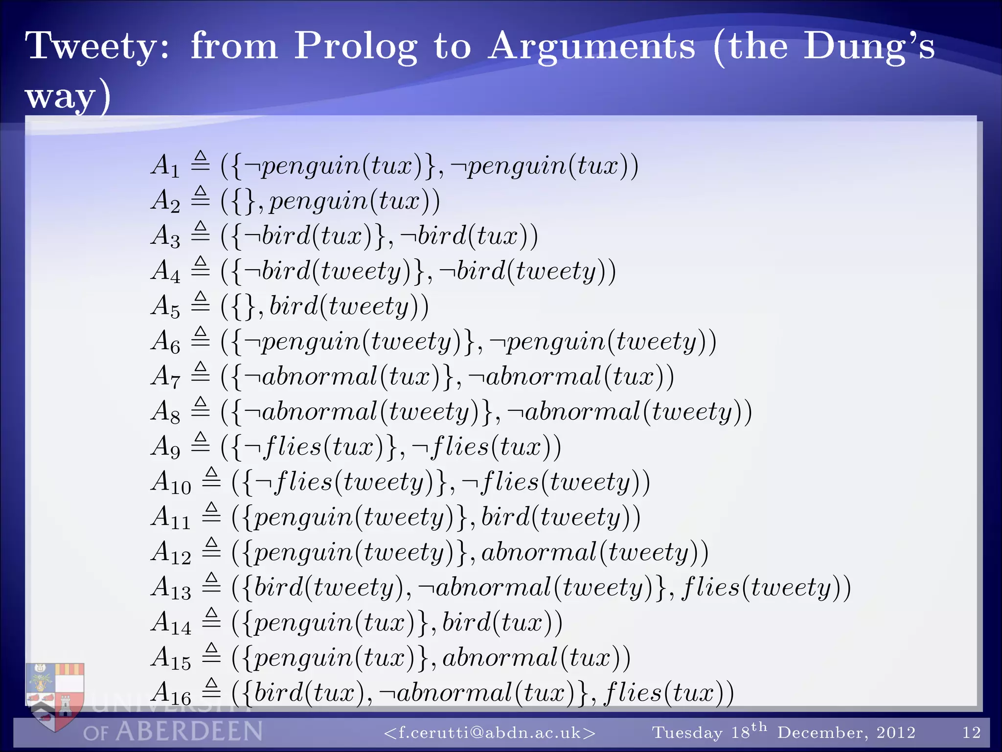 Tweety: from Prolog to Arguments (the Dung's
way)
A1 ({¬penguin(tux)}, ¬penguin(tux))
A2 ({}, penguin(tux))
A3 ({¬bird(tux)}, ¬bird(tux))
A4 ({¬bird(tweety)}, ¬bird(tweety))
A5 ({}, bird(tweety))
A6 ({¬penguin(tweety)}, ¬penguin(tweety))
A7 ({¬abnormal(tux)}, ¬abnormal(tux))
A8 ({¬abnormal(tweety)}, ¬abnormal(tweety))
A9 ({¬flies(tux)}, ¬flies(tux))
A10 ({¬flies(tweety)}, ¬flies(tweety))
A11 ({penguin(tweety)}, bird(tweety))
A12 ({penguin(tweety)}, abnormal(tweety))
A13 ({bird(tweety), ¬abnormal(tweety)}, flies(tweety))
A14 ({penguin(tux)}, bird(tux))
A15 ({penguin(tux)}, abnormal(tux))
A16 ({bird(tux), ¬abnormal(tux)}, flies(tux))
f.cerutti@abdn.ac.uk Tuesday 18th December, 2012 12
 